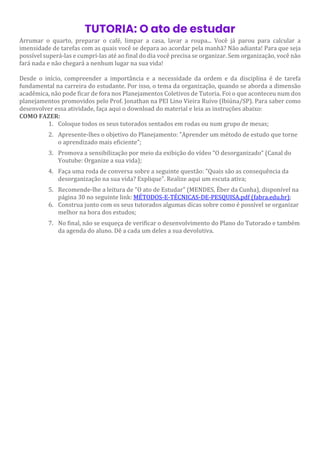 TUTORIA: O ato de estudar
Arrumar o quarto, preparar o café, limpar a casa, lavar a roupa... Você já parou para calcular a
imensidade de tarefas com as quais você se depara ao acordar pela manhã? Não adianta! Para que seja
possível superá-las e cumpri-las até ao final do dia você precisa se organizar. Sem organização, você não
fará nada e não chegará a nenhum lugar na sua vida!
Desde o início, compreender a importância e a necessidade da ordem e da disciplina é de tarefa
fundamental na carreira do estudante. Por isso, o tema da organização, quando se aborda a dimensão
acadêmica, não pode ficar de fora nos Planejamentos Coletivos de Tutoria. Foi o que aconteceu num dos
planejamentos promovidos pelo Prof. Jonathan na PEI Lino Vieira Ruivo (Ibiúna/SP). Para saber como
desenvolver essa atividade, faça aqui o download do material e leia as instruções abaixo:
COMO FAZER:
1. Coloque todos os seus tutorados sentados em rodas ou num grupo de mesas;
2. Apresente-lhes o objetivo do Planejamento: "Aprender um método de estudo que torne
o aprendizado mais eficiente";
3. Promova a sensibilização por meio da exibição do vídeo "O desorganizado" (Canal do
Youtube: Organize a sua vida);
4. Faça uma roda de conversa sobre a seguinte questão: "Quais são as consequência da
desorganização na sua vida? Explique". Realize aqui um escuta ativa;
5. Recomende-lhe a leitura de "O ato de Estudar" (MENDES, Éber da Cunha), disponível na
página 30 no seguinte link: MÉTODOS-E-TÉCNICAS-DE-PESQUISA.pdf (fabra.edu.br);
6. Construa junto com os seus tutorados algumas dicas sobre como é possível se organizar
melhor na hora dos estudos;
7. No final, não se esqueça de verificar o desenvolvimento do Plano do Tutorado e também
da agenda do aluno. Dê a cada um deles a sua devolutiva.
 
