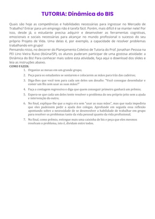 TUTORIA: Dinâmica do BIS
Quais são hoje as competências e habilidades necessárias para ingressar no Mercado de
Trabalho? Entrar para um emprego não é tarefa fácil. Porém, mais difícil é se manter nele! Por
isso, desde já, o estudante precisa adquirir e desenvolver as ferramentas cognitivas,
emocionais e sociais necessárias para alcançar no mundo profissional o sucesso do seu
próprio Projeto de Vida. Uma delas é, por exemplo, a capacidade de resolver problemas
trabalhando em grupo!
Pensando nisso, no decorrer do Planejamento Coletivo de Tutoria do Prof. Jonathan Pessoa na
PEI Lino Vieira Ruivo (Ibiúna/SP), os alunos puderam participar de uma gostosa atividade: a
Dinâmica do Bis! Para conhecer mais sobre esta atividade, faça aqui o download dos slides e
leia as instruções abaixo.
COMO FAZER:
1. Organize as mesas em um grande grupo;
2. Peça para os estudantes se sentarem e colocarem as mãos para trás das cadeiras;
3. Diga-lhes que você tem para cada um deles um desafio: "Você consegue desembalar e
comer um Bis sem usar as suas mãos?"
4. Faça a contagem regressiva e diga que quem conseguir primeiro ganhará um prêmio;
5. Espera-se que cada um deles tente resolver o problema do seu próprio jeito sem a ajuda
e intervenção do outro;
6. No final, explique-lhe que a regra era sem "usar as suas mãos", mas que nada impediria
que eles pudessem pedir a ajuda dos colegas. Aprofunde em seguida essa reflexão
apontando sobre a necessidade de se desenvolver a habilidade de trabalhar em grupo
para resolver os problemas tanto da vida pessoal quanto da vida profissional;
7. No final, como prêmio, entregue mais uma caixinha de bis e peça que eles mesmos
resolvam o problema, isto é, dividam entre todos.
 
