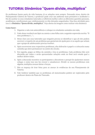 TUTORIA: Dinâmica "Quem divide, multiplica"
Os problemas fazem parte da vida humana, já as soluções nem sempre. Pensando nisso, dentro do
Planejamento Coletivo de Tutoria, o professor pode criar um ambiente mais prestativo e acolhedor a
fim de auxiliar os seus estudantes tutorados a refletirem melhor sobre as diferentes questões pessoais,
acadêmicas e profissionais que cotidianamente os têm deixados angustiados. Uma boa atividade para
isso é a Dinâmica "Quem divide, multiplica". Veja abaixo da imagem como realizar esta dinâmica:
Como fazer:
1. Organize a sala com antecedência e coloque os estudantes sentados em roda;
2. Cada aluno receberá um lápis ou caneta e uma folha com a seguinte expressão escrita: “O
meu problema é…” ;
3. Deixe claro aos seus tutorados que ninguém precisa se identificar e que ali eles podem
escrever a respeito de um problema que gostariam de ajuda para si ou aquilo que acham
que o grupo de adolescentes precisa resolver.
4. Após escreverem seus respectivos problemas, eles dobrarão o papel e o colocarão numa
caixinha que deve permanecer no centro do círculo;
5. Em seguida, pegue as folhas da caixinha e leia os problemas. Cada problema lido será
discutido por todos e serão apresentadas soluções onde no final será votada qual a
melhor dentre todas.
6. Após a discussão incentive os participantes a discutirem o porquê de ajudarmos nossos
colegas e como isso nos faz crescer e amadurecer. Dividir os nossos problemas com
alguém, multiplica nossas ideias e forças;
7. Não se esqueça de tirar fotos para as anexar às evidências do seu Planejamento de
Tutoria;
8. Vale lembrar também que os problemas ali mencionados podem ser explorados pelo
professor dentro do Plano do Tutorado.
 