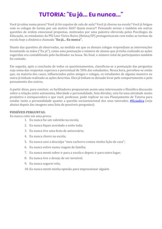 TUTORIA: "Eu já... Eu nunca..."
Você já colou numa prova? Você já foi expulso de sala de aula? Você já chorou na escola? Você já brigou
com os colegas de turma por um motivo fútil? Quem nunca?! Pensando nestas e também em outras
questões de ordem emocional propostas, motivados por uma palestra oferecida pelos Psicólogos da
Educação, os estudantes da PEI Lino Vieira Ruivo (Ibiúna/SP) protagonizaram com todas as turmas da
escola hoje a dinâmica chamada "Eu já... Eu nunca".
Diante das questões ali observadas, na medida em que os demais colegas respondiam as intervenções
levantando as mãos ("Eu já"), como uma pontuação o número de alunos que já tinha realizado as ações
sugeridas era contabilizado pelo facilitador na lousa. No final, o número total de participantes também
foi contado.
Em seguida, após a conclusão de todos os questionamentos, classificou-se a pontuação das perguntas
cuja soma das respostas superava o porcentual de 50% dos estudantes. Nessa hora, percebeu-se então
que, na maioria dos casos, influenciados pelos amigos e colegas, os estudantes de alguma maneira ou
outra já tinham realizado as ações descritas. Eles já tinham se deixado levar pelo comportamento e pelo
pensamento dos outros.
A partir disso, para concluir, os facilitadores propuseram assim uma interessante e filosófica discussão
sobre a relação entre autonomia, liberdade e personalidade. Sem dúvidas, esta foi uma atividade muito
produtiva e enriquecedora e que você, professor, pode replicar no seu Planejamento de Tutoria para
sondar tanto a personalidade quanto a questão socioemocional dos seus tutorados. #ficaadica (veja
abaixo depois das imagens uma lista de possíveis perguntas):
POSSÍVEIS PERGUNTAS:
Eu nunca colei em uma prova;
1. Eu nunca fui um valentão na escola;
2. Eu nunca fiquei acordado a noite toda;
3. Eu nunca tive uma festa de aniversário;
4. Eu nunca chorei na escola;
5. Eu nunca usei a desculpa "meu cachorro comeu minha lição de casa";
6. Eu nunca estive numa viagem de família;
7. Eu nunca menti sobre ir para a escola e depois ir para outro lugar;
8. Eu nunca tive o desejo de ser invisível;
9. Eu nunca segurei vela;
10. Eu nunca menti minha opinião para impressionar alguém
 