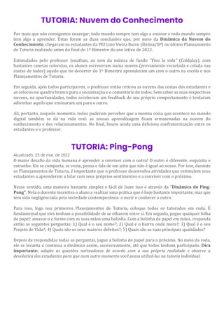 TUTORIA: Nuvem do Conhecimento
Por mais que não consigamos enxergar, todo mundo sempre tem algo a ensinar e todo mundo sempre
tem algo a aprender. Estas foram as duas conclusões que, por meio da Dinâmica da Nuvem do
Conhecimento, chegaram os estudantes da PEI Lino Vieira Ruivo (Ibiúna/SP) no último Planejamento
de Tutoria realizado antes do final do 1º Bimestre do ano letivo de 2022.
Estimulados pelo professor Jonathan, ao som da música de fundo "Viva la vida" (Coldplay), com
bastantes canetas coloridas, os alunos escreveram numa nuvem (previamente recortada e colada nas
costas de todos) aquilo que no decorrer do 1º Bimestre aprenderam um com o outro na escola e nos
Planejamentos de Tutoria.
Em seguida, após todos participarem, o professor então retirou as nuvens das costas dos estudantes e
as colocou no quadro branco para a socialização e o comentário de todos. Sem saber as suas respectivas
nuvens, na oportunidades, todos receberam um feedback de seu próprio comportamento e tentaram
adivinhar aquilo que ensinaram um para o outro.
Ali, portanto, naquele momento, todos puderam perceber que a mesma coisa que acontece no mundo
digital também se dá na vida real: as nossas aprendizagem ficam armazenadas na nuvem do
conhecimento e dos relacionamentos. No final, houve ainda uma deliciosa confraternização entre os
estudantes e o professor.
TUTORIA: Ping-Pong
Atualizado: 25 de mai. de 2022
O maior desafio da vida humana é aprender a conviver com o outro! O outro é diferente, esquisito e
estranho. Ele se comporta, se veste, pensa e fala de um jeito que não é igual ao nosso. Por isso, durante
os Planejamentos de Tutoria, é importante que o professor desenvolva atividades que estimulem seus
estudantes a aprenderem a lidar com seus próprios sentimentos e a conviver com o próximo.
Nesse sentido, uma maneira bastante simples e fácil de fazer isso é através da "Dinâmica do Ping-
Pong". Nela o docente incentiva o aluno a realizar uma prática que é hoje bastante importante, mas que
tem sido negligenciada pela sociedade contemporânea: a ouvir e conhecer o outro.
Para isso, logo nos primeiros Planejamentos de Tutoria, coloque todos os tutorados em roda. É
fundamental que eles tenham a possibilidade de se olharem entre si. Em seguida, pegue qualquer folha
de papel: amasse-a e forme com as suas mãos uma bolinha. Com a bolinha de papel em mãos, responda
então as seguintes perguntas: 1) Qual é o seu nome?; 2) Qual é o bairro onde mora?; 3) Qual é o seu
Projeto de Vida?; 4) Quais são os seus maiores defeitos?; 5) Quais são as suas principais qualidades?
Depois de respondidas todas as perguntas, jogue a bolinha de papel para o próximo. No meio da roda,
ele se levanta e continua a dinâmica assim, sucessivamente, até que todos tenham participado. Dica
importante: adapte as questões norteadoras de acordo com a sua própria realidade e observe a
devolutiva dos estudantes para que num outro momento você possa utilizá-las na tutoria individual.
 