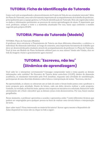 TUTORIA: Ficha de Identificação do Tutorado
Como você está acompanhando o desenvolvimento do Projeto de Vida do seu estudante tutorado? Além
do Plano do Tutorado, uma outra ferramenta importante de acompanhamento do trabalho do professor,
principalmente para a equipe gestora, é a Ficha de identificação do Tutorado. Nela são registradas todos
os dados e informações pertinentes ao processo de ensino-aprendizagem do aluno. É importante que
você, professor, sempre a visite e a mantenha atualizada! Por isso, baixe aqui conforme o modelo
sugerido pela própria EFAPE:
TUTORIA: Plano do Tutorado (Modelo)
TUTORIA: Plano do Tutorado (Modelo)
O professor deve estruturar o Planejamento de Tutoria em duas diferentes dimensões: a coletiva e a
individual. Na dimensão individual, ao longo do semestre, uma importante ferramenta de trabalho que
deve ser desenvolvida pelo estudante através do acompanhamento do professor é o Plano do Tutorado.
Você já tem um Modelo do Plano facilmente editável para os seus alunos? Ainda não? Então, clica no
link da imagem e baixe-o gratuitamente agora mesmo!
TUTORIA: "Escreveu, não leu"
(Dinâmica de aprendizagem)
Você sabe ler e interpretar corretamente? Consegue compreender tanto o tema quanto as demais
informações nele contidas? No Encontro de Tutoria desta sexta-feira (13/05), dentro da dimensão
acadêmica, os estudantes tutoreados pelo Prof. Jonathan, enquanto uma atividade de sensibilização,
participaram de uma divertida dinâmica sobre leitura e interpretação de textos: "Escreveu, não leu".
Na oportunidade, os alunos se colocaram um ao lado do outro e foram lendo juntos com o professor o
texto proposto para atividade. Diante da leitura, cada um deles deveria realizar a ação proposta.
Contudo, na verdade, ao final do texto, apenas uma resposta ou iniciativa era solicitada. Bastava ler tudo
atentamente até o final e descobrir que as demais coisas eram desnecessárias. Por isso, houve muitas
gargalhadas.
Nesse momento, o professor aproveitou a ocasião e apresentou então 7 (sete) diferentes técnicas que
podem ser empregadas para qualquer pessoa na hora de realizar uma correta leitura e interpretação
de texto.
Quer saber mais?! Ficou interessado no material da tutoria? Acesse agora mesmo o Repositório de
Aulas disponível no nosso site ou clique no link a seguir:
 