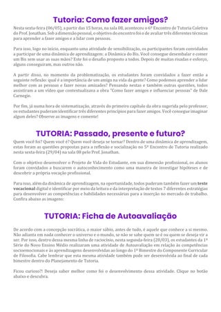 Tutoria: Como fazer amigos?
Nesta sexta-feira (06/05), a partir das 15 horas, na sala 08, aconteceu o 6º Encontro de Tutoria Coletiva
do Prof. Jonathan. Sob a dimensão pessoal, o objetivo do encontro foi o de avaliar três diferentes técnicas
para aprender a fazer amigos e a lidar com pessoas.
Para isso, logo no início, enquanto uma atividade de sensibilização, os participantes foram convidados
a participar de uma dinâmica de aprendizagem: a Dinâmica do Bis. Você consegue desembalar e comer
um Bis sem usar as suas mãos? Este foi o desafio proposto a todos. Depois de muitas risadas e esforço,
alguns conseguiram, mas outros não.
A partir disso, no momento da problematização, os estudantes foram convidados a fazer então a
seguinte reflexão: qual é a importância de um amigo na vida da gente? Como podemos aprender a lidar
melhor com as pessoas e fazer novas amizades? Pensando nestas e também outras questões, todos
assistiram a um vídeo que contextualizava a obra "Como fazer amigos e influenciar pessoas" de Dale
Carnegie.
Por fim, já numa hora de sistematização, através do primeiro capítulo da obra sugerida pelo professor,
os estudantes puderam identificar três diferentes princípios para fazer amigos. Você consegue imaginar
algum deles? Observe as imagens e comente!
TUTORIA: Passado, presente e futuro?
Quem você foi? Quem você é? Quem você deseja se tornar? Dentro de uma dinâmica de aprendizagem,
estas foram as questões propostas para a reflexão e socialização no 5º Encontro de Tutoria realizado
nesta sexta-feira (29/04) na sala 08 pelo Prof. Jonathan.
Com o objetivo desenvolver o Projeto de Vida do Estudante, em sua dimensão profissional, os alunos
foram convidados a buscarem o autoconhecimento como uma maneira de investigar hipóteses e de
descobrir a própria vocação profissional.
Para isso, além da dinâmica de aprendizagem, na oportunidade, todos puderam também fazer um teste
vocacional digital e identificar por meio da leitura e da interpretação de textos 7 diferentes estratégias
para desenvolver as competências e habilidades necessárias para a inserção no mercado de trabalho.
Confira abaixo as imagens:
TUTORIA: Ficha de Autoavaliação
De acordo com a concepção socrática, o maior sábio, antes de tudo, é aquele que conhece a si mesmo.
Não adianta em nada conhecer o universo e o mundo, se não se sabe quem se é ou quem se deseja vir a
ser. Por isso, dentro dessa mesma linha de raciocínio, nesta segunda-feira (28/03), os estudantes da 1ª
Série do Novo Ensino Médio realizaram uma atividade de Autoavaliação em relação às competências
socioemocionais e às aprendizagens desenvolvidas ao longo do 1º Bimestre do Componente Curricular
de Filosofia. Cabe lembrar que esta mesma atividade também pode ser desenvolvida ao final de cada
bimestre dentro do Planejamento de Tutoria.
Ficou curioso?! Deseja saber melhor como foi o desenvolvimento dessa atividade. Clique no botão
abaixo e descubra.
 