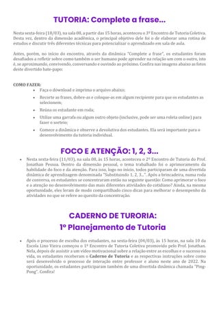 TUTORIA: Complete a frase...
Nesta sexta-feira (18/03), na sala 08, a partir das 15 horas, aconteceu o 3º Encontro de Tutoria Coletiva.
Desta vez, dentro da dimensão acadêmica, o principal objetivo dele foi o de elaborar uma rotina de
estudos e discutir três diferentes técnicas para potencializar o aprendizado em sala de aula.
Antes, porém, no início do encontro, através da dinâmica "Complete a frase", os estudantes foram
desafiados a refletir sobre como também o ser humano pode aprender na relação um com o outro, isto
é, se aproximando, convivendo, conversando e ouvindo ao próximo. Confira nas imagens abaixo as fotos
deste divertido bate-papo:
COMO FAZER:
• Faça o download e imprima o arquivo abaixo;
• Recorte as frases, dobre-as e coloque-as em algum recipiente para que os estudantes as
selecionem;
• Reúna os estudante em roda;
• Utilize uma garrafa ou algum outro objeto (inclusive, pode ser uma roleta online) para
fazer o sorteio;
• Comece a dinâmica e observe a devolutiva dos estudantes. Ela será importante para o
desenvolvimento da tutoria individual.
FOCO E ATENÇÃO: 1, 2, 3...
• Nesta sexta-feira (11/03), na sala 08, às 15 horas, aconteceu o 2º Encontro de Tutoria do Prof.
Jonathan Pessoa. Dentro da dimensão pessoal, o tema trabalhado foi o aprimoramento da
habilidade do foco e da atenção. Para isso, logo no início, todos participaram de uma divertida
dinâmica de aprendizagem denominada "Substituindo 1, 2, 3...". Após a brincadeira, numa roda
de conversa, os estudantes se concentraram então na seguinte questão: Como aprimorar o foco
e a atenção no desenvolvimento das mais diferentes atividades do cotidiano? Ainda, na mesma
oportunidade, eles leram de modo compartilhado cinco dicas para melhorar o desempenho da
atividades no que se refere ao quesito da concentração.
CADERNO DE TURORIA:
1º Planejamento de Tutoria
• Após o processo de escolha dos estudantes, na sexta-feira (04/03), às 15 horas, na sala 10 da
Escola Lino Vieira começou o 1º Encontro de Tutoria Coletiva promovido pelo Prof. Jonathan.
Nela, depois de assistir a um vídeo motivacional sobre a relação entre as escolhas e o sucesso na
vida, os estudantes receberam o Caderno de Tutoria e as respectivas instruções sobre como
será desenvolvido o processo de interação entre professor e aluno neste ano de 2022. Na
oportunidade, os estudantes participaram também de uma divertida dinâmica chamada "Ping-
Pong". Confira!
 