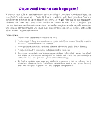 O que você traz na sua bagagem?
A retomada das aulas na Escola Estadual de Ensino Integral Lino Vieira Ruivo foi carregada de
emoções! Os estudantes da 1ª Série (B) foram convidados pelo Prof. Jonathan Pessoa a
participar da dinâmica de aprendizagem denominada "O que você traz na sua bagagem?".
Sentados em roda, nela cada aluno retirava de dentro de uma mala 3 imagens que
representavam os sentimentos que estavam trazendo consigo na escola naquele momento.
Em seguida, compartilhavam um pouco suas experiências uns com os outros, justificando
assim os seus próprios sentimentos.
COMO FAZER:
1. Coloque todos os estudantes sentados em roda;
2. Ponha a mala fechada com uma imagem colada nela. Nesta imagem haverá a seguinte
pergunta: "O que você traz na sua bagagem?";
3. Provoque os estudantes no sentido de tentarem adivinhar o que há dentro da mala;
4. Peça, no mínimo, três voluntários ou faça um sorteio entre eles;
5. Um por vez, enquanto toca no fundo uma suave música, o aluno abrirá a mala e escolherá
três "cards" de sentimentos. Em seguida, ele mostrará os "cards" aos demais colegas e
justificará a razão pela qual traz aqueles sentimentos consigo;
6. No final, o professor pede para que os alunos respondam o que aprenderam com a
brincadeira e faz uma síntese da dinâmica no sentido de mostrar que cada ser humano
traz e leva consigo na viagem da vida uma bagagem ou experiência.
 