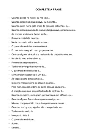 COMPLETE A FRASE:
• Quando penso no futuro, eu me vejo...
• Quando estou num grupo novo, eu me sinto...
• Quando entro numa sala cheia de pessoas estranhas, eu...
• Quando estou preocupado, numa situação nova, geralmente eu..
• As normas sociais me fazem sentir...
• Sinto-me mais feliz quando...
• Neste momento estou sentindo que...
• O que mais me inibe em reuniões é...
• Eu me sinto integrado num grupo quando...
• Quando alguém atrapalha a realização de um plano meu, eu...
• No dia do meu aniversário, eu...
• Fico muito alegre quando...
• Tenho uma vergonha enorme de...
• O que mais me entristece é...
• Minha maior esperança é, um dia...
• Às vezes eu me sinto como se...
• Sinto-me mais próximo de alguém quando...
• Para mim, receber ordens de outra pessoa causa-me...
• A emoção que mais sinto dificuldade de controlar é...
• Quando os outros, num grupo, permanecem em silêncio, eu...
• Quando alguém fica muito magoado comigo, eu...
• Não ser compreendido por outras pessoas me causa...
• Quando, num grupo, alguém fala o tempo todo, eu...
• Tenho muito medo de...
• Meu ponto forte é...
• O que mais me irrita é...
• Adoro...
• Detesto...
 