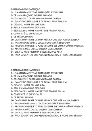 DINÂMICA FOCO E ATENÇÃO
1- LEIA ATENTAMENTE AS INSTRUÇÕES ATÉ O FINAL
2- DÊ UM ABRAÇO NO COLEGA AO LADO
3- COLOQUE SEU CADERNO EM CIMA DA CABEÇA
4- LEVANTE DO SEU LUGAR E DE TCHAU PARA ALGUÉM
5- DIGA SEU NOME EM VOZ ALTA
6- PEGUE UM LAPIS DE ESCREVER
7- ESCREVA SEU NOME NA PARTE DE TRÁS DA FOLHA
8- CONTE ATÉ 10 EM VOZ ALTA
9- DE TRÊS PULINHOS
10- CANTE UMA PARTE DE UMA MÚSICA QUE VIER NA SUA CABEÇA
11- FALE O NOME DO SEU COLEGA QUE ESTÁ À ESQUERDA
12- PROCURE UM OBJETO AZUL E SEGURE ELE COM A MÃO LEVANTADA
13- APERTE A MÃO DO SEU COLEGA DA ESQUERDA
14- DIGA EU AMO HISTÓRIA 3 VEZES EM VOZ ALTA
15- FAÇA SOMENTE O QUE PEDE NO NÚMERO 2 E FIQUE EM SILÊNCIO.
DINÂMICA FOCO E ATENÇÃO
1- LEIA ATENTAMENTE AS INSTRUÇÕES ATÉ O FINAL
2- DÊ UM ABRAÇO NO COLEGA AO LADO
3- COLOQUE SEU CADERNO EM CIMA DA CABEÇA
4- LEVANTE DO SEU LUGAR E DE TCHAU PARA ALGUÉM
5- DIGA SEU NOME EM VOZ ALTA
6- PEGUE UM LAPIS DE ESCREVER
7- ESCREVA SEU NOME NA PARTE DE TRÁS DA FOLHA
8- CONTE ATÉ 10 EM VOZ ALTA
9- DE TRÊS PULINHOS
10- CANTE UMA PARTE DE UMA MÚSICA QUE VIER NA SUA CABEÇA
11- FALE O NOME DO SEU COLEGA QUE ESTÁ À ESQUERDA
12- PROCURE UM OBJETO AZUL E SEGURE ELE COM A MÃO LEVANTADA
13- APERTE A MÃO DO SEU COLEGA DA ESQUERDA
14- DIGA EU AMO HISTÓRIA 3 VEZES EM VOZ ALTA
15- FAÇA SOMENTE O QUE PEDE NO NÚMERO 2 E FIQUE EM SILÊNCIO.
 