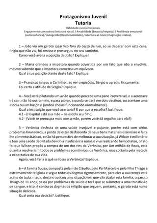 Protagonismo Juvenil
Tutoria
Habilidades socioemocionais.
Engajamento com outros (Iniciativa social) / Amabilidade (Empatia/respeito) / Resiliência emocional
(autoconfiança) / Autogestão (Responsabilidade) / Abertura ao novo (imaginação criativa).
1 – João viu um garoto jogar lixo fora do cesto de lixo, ao se deparar com esta cena,
fingiu que não viu, foi omisso e prosseguiu no seu caminho.
Como você avalia a posição de João? Explique!
2 – Maria ofendeu a inspetora quando advertida por um fato que não a envolvia,
mesmo sabendo que a inspetora cometeu um equívoco.
Qual a sua posição diante deste fato? Explique.
3 – Francisco xingou o Carlinhos, ao ver o episódio, Sérgio o agrediu fisicamente.
Foi certa a atitude de Sérgio? Explique.
4 – Você está pilotando um avião quando percebe uma pane irreversível, e a aeronave
irá cair, não há outro meio, e para piorar, a queda se dará em dois destinos, ou acertam uma
escola ou um hospital (ambos cheios funcionando normalmente).
Qual a instituição que você acertaria? E por que a escolha? Justifique.
4.1 - (Hospital está sua mãe – na escola seu filho).
4.2 - (Você se preocupa mais com a mãe, porém você dá orgulho para ela?)
5 – Verônica desfruta de uma saúde invejável e pujante, porém está com sérios
problemas financeiros, a ponto de estar desfazendo de seus bens materiais essenciais e falta
lhe alimentos básicos, e não há perspectiva de melhorar a sua situação, já Wilson é milionário
e tem uma saúde debilitada devido a insuficiência renal, e vive realizando hemodiálise, o fato
foi que Wilson propôs a compra de um dos rins da Verônica, por Um milhão de Reais, esta
quantia resolveriam todos os problemas econômicos da Verônica, mas cortaria pela metade
a expectativa de sua vida.
Agora, você faria o quê se fosse a Verônica? Explique.
6 – A família Souza, composta pela mãe Cláudia, pelo Pai Marcelo e pelo filho Thiago é
extremamente religiosa e segue todos os dogmas rigorosamente, para eles a sua crença está
acima de tudo, mas, o destino aplicou uma situação em que vão abalar esta família, o garoto
Thiago de 11 anos, passa por problemas de saúde e terá que se submeter a uma transfusão
de sangue, e isto, é contra os dogmas da religião que seguem, portanto, o garoto está numa
situação delicada.
Qual seria sua decisão? Justifique.
 