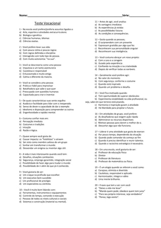 Nome:________________________________________________________________Série:______________
Teste Vocacional
1 – Na escola você prefere/preferia assuntos ligados a:
a) Arte, esportes e atividades extracurriculares
b) Biologia e genética
c) Ciências humanas, idiomas
d) Ciências exatas.
2 – Você prefere levar sua vida:
a) Com pouca rotina e poucas regras
b) Com regras definidas e disciplina
c) Interagindo com todo tipo de pessoa.
d) Com muita autonomia: “na sua”.
3 – Você se descreveria como uma pessoa:
a) Impulsiva e um tanto aventureira
b) Cautelosa e responsável
c) Entusiasmada e muito amiga
d) Calma e diferente da maioria.
4 – Você se considera uma pessoa:
a) Prática e hábil para improvisar
b) Batalhadora que sabe o que quer
c) Preocupada com questões humanas
d) Capacitada para criar e inventar.
5 – De quais características suas sente orgulho:
a) Audácia e facilidade para lidar com o inesperado.
b) Senso de dever e capacidade de dar o exemplo
c) Idealismo e disposição para compreender os outros
d) Engenhosidade e rapidez mental.
6 – Costuma confiar mais em:
a) Percepção imediata
b) Costumes e tradições
c) Intuição
d) Razão e lógica.
7 – Quase sempre você gosta de:
a) Causar impacto: os “holofotes” o atraem
b) Ser visto como membro valioso de um grupo
c) Sonhar em transformar o mundo
d) Desvendar um enigma ou inventar algo útil.
8 – A vida é mais interessante quando você tem:
a) Desafios, situações cambiantes
b) Segurança, emprego garantido, integração social
c) Possibilidade de fazer algo para mudar o mundo
d) Possibilidade de ir além do que já é conhecido.
9 – Você gostaria de ser:
a) Um craque na profissão que escolher
b) Um executivo bem-sucedido
c) Um profissional de prestígio
d) Um especialista ou cientista.
10 – Você é muito bom lidando com:
a) Ferramentas, instrumentos e equipamentos
b) Controle do tempo, comando e execução
c) Pessoas de todos os níveis culturais e sociais
d) Sistemas e construção (material ou mental).
11 – Antes de agir, você analisa:
a) As vantagens imediatas
b) As experiências já vividas
c) As possibilidades futuras
d) As condições e consequências.
12 – Gosta quando as pessoas;
a) O surpreendem com um presente
b) Expressam gratidão por algo que fez
c) Reconhecem sua personalidade singular
d) Reconhecem sua inteligência.
13 – Você costuma abraçar um novo projeto:
a) Com a cara e a coragem
b) Guiado pela experiência
c) Confiando na intuição e na criatividade
d) Depois de verificar todas as variáveis.
14 – Geralmente você prefere agir:
a) No calor do momento
b) Com segurança, conforme o costume
c) Quando está inspirado
d) Quando um problema o desafia.
15 – Você fica motivado quando:
a) Tem oportunidade de superar obstáculos
b) Experimenta estabilidade na vida profissional, ou
seja, sabe em que terreno está pisando.
c) Harmonia e inspiração guiam a atividade
d) Há liberdade para projetar o futuro.
16 – Em atividades de grupo, você prefere:
a) As desafiadoras que exigem ação rápida
b) Administrar os recursos disponíveis
c) Motivar pessoas para darem o melhor de si.
d) Descartar algo que não funciona.
17 – Liderar é uma atividade que gosta de exercer:
a) Por pouco tempo, dependendo da situação
b) Quando pode comandar do começo ao fim
c) Quando é preciso identificar e reunir talentos
d) Quando o raciocínio estratégico é necessário.
18 – Em uma escola, você gostaria de ser:
a) Professor de educação física
b) Diretor
c) Professor de literatura
d) Professor de matemática ou física.
19 – É um elogio quando se referem a você como:
a) Corajoso, otimista e divertido
b) Cauteloso, responsável e aplicado
c) Harmonizador, íntegro e sábio
d) Uma mente brilhante.
20 – Frases que tem a ver com você:
a) “Deixo a vida me levar”
b) “Manda quem pode; obedece quem tem juízo”
c) “Para seu próprio interesse, seja verdadeiro”
d) “Penso, logo existo”.
 