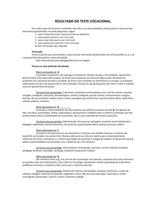 RESULTADO DO TESTE VOCACIONAL.
Para saber quais são as áreas e profissões mais afins à sua personalidade, atribua pontos a cada uma das
alternativas apresentadas nas vinte perguntas a seguir:
3 – para a alternativa com a qual você mais se identifica;
2 – para aquela que tem a ver com você;
1 – para a que tem pouco a ver com você;
0 – para aquela que nada tem a ver com você.
Se ficar em dúvida, não responda.
Pontuação:
Anote os pontos que você atribuiu a cada uma das alternativas apresentadas nas vinte questões (a, b, c, d)
e veja qual das letras ganhou maior pontuação.
Teste desenvolvido pela pedagoga Maria da Luz Calegari.
Procura-se uma profissão: Resultados.
Maior pontuação em: A
A principal característica dos tipos A é o movimento. Gostam de ação e de novidades. Apresentam
destreza física e boa expressão corporal. Se forem mais propensos ao raciocínio lógico, terão mais êxito em
profissões que requeiram precisão e acuidade. Se forem mais inclinados ao sentimentos e à emoção, as profissões
relacionadas ao trato com pessoas são as mais indicadas. Pessoas do tipo A não gostam de rotina e veem o trabalho
como um grande fonte de prazer.
Carreiras mais apropriadas: Esportistas; anestesista; artista plástico; ator; chef de cozinha; cineasta;
cirurgião; coreógrafo; dançarino; dermatologista; estilista; fotógrafo; guia de turismo; instrumentador cirúrgico;
instrutor de voo; jornalista; médico clínico; músico; paisagista; personal trainer; personal stylist; piloto; publicitário;
relações públicas; roteirista.
Maior pontuação em: B
Comando e responsabilidade são duas palavras que definem as pessoas do tipo B. Elas gostam de
lidar com fatos, quantidades, análise, organização e planejamento, trabalham duro e preferem profissões que lhes
proporcionem status e possibilidade de crescimento. São as mais presentes do mundo corporativo.
Carreiras mais apropriadas: Administrador de empresas; advogado; assistente social; bibliotecário;
delegado; engenheiro; mecânico/químico; juiz de direito; pastor/padre/rabino; policial; promotor público.
Maior pontuação em: C
Facilmente reconhecíveis por seu entusiasmo e interesse nas relações humanas, as pessoas do
tipo C têm na intuição o seu ponto forte. Muitas endereçam seu esforço e talento para o desenvolvimento
intelectual de alunos e discípulos e o conforto psicológico de pacientes e colegas de trabalho. No grupo dos tipos C,
estão as personalidades mais laureadas com o Nobel da Paz e de Literatura.
Carreiras mais apropriadas: Artista plástico; dramaturgo; educador; escritor; filósofo; jornalista;
pedagogo; professor; psicólogo; sociólogo; terapeuta ocupacional; tradutor.
Maior pontuação em: D
São intuitivos como os C, mas, em vez de se preocupar com pessoas, costumam focar seus interesses
em grandes áreas do conhecimento, como ciência e tecnologia. Apresentam notável capacidade para identificar
problemas concretos e resolvê-los, bem como para o raciocínio abstrato.
Carreiras mais apropriadas: Analista de sistemas; antropólogo; arquiteto; astrônomo; criador de
software; designer industrial; economista; engenheiro; físico; líder de uma corporação; matemático; militar;
oceanógrafo; pesquisador; químico; músico; urbanista; zoólogo.
 