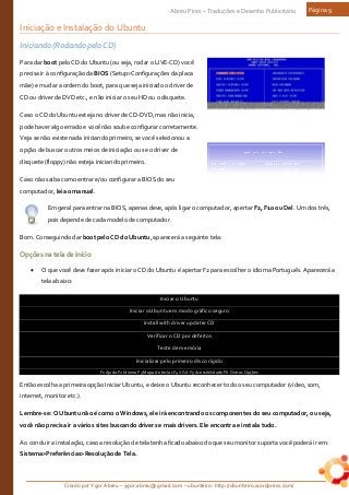 Criado por Ygor Abreu – ygor.abreu@gmail.com – ubunteiro: http://ubunteiro.wordpress.com/
Abreu Pires – Traduções e Desenho Publicitário Página 9
Iniciação e Instalação do Ubuntu
Iniciando (Rodando pelo CD)
Para dar boot pelo CD do Ubuntu (ou seja, rodar o LIVE-CD) você
precisa ir à configuração da BIOS (Setup=Configurações da placa
mãe) e mudar a ordem do boot, para que seja iniciado o driver de
CD ou driver de DVD etc., e não iniciar o seu HD ou o disquete.
Caso o CD do Ubuntu esteja no driver de CD-DVD, mas não inicia,
pode haver algo errado e você não soube configurar corretamente.
Veja se não existe nada iniciando primeiro, se você selecionou a
opção de buscar outros meios de iniciação ou se o driver de
disquete (floppy) não esteja iniciando primeiro.
Caso não saiba como entrar e/ou configurar a BIOS do seu
computador, leia o manual.
Em geral para entrar na BIOS, apenas deve, após ligar o computador, apertar F2, F10 ou Del. Um dos três,
pois depende de cada modelo de computador.
Bom. Conseguindo dar boot pelo CD do Ubuntu, aparecerá a seguinte tela:
Opçõesnateladeinício
• O que você deve fazer após iniciar o CD do Ubuntu é apertar F2 para escolher o idioma Português. Aparecerá a
tela abaixo:
Iniciar o Ubuntu
Iniciar o Ubuntu em modo gráfico seguro
Install with driver updater CD
Verificar o CD por defeitos
Teste de memória
Inicializar pelo primeiro disco rígido
F1 Ajuda F2 Idioma F3 Mapa de teclas F4 VGA F5 Acessibilidade F6 Outras Opções
Então escolha a primeira opção Iniciar Ubuntu, e deixe o Ubuntu reconhecer todo o seu computador (vídeo, som,
internet, monitor etc.).
Lembre-se: O Ubuntu não é como o Windows, ele irá encontrando os componentes do seu computador, ou seja,
você não precisa ir a vários sites buscando drivers e mais drivers. Ele encontra e instala tudo.
Ao concluir a instalação, caso a resolução de tela tenha ficado abaixo do que seu monitor suporta você poderá ir em:
Sistema>Preferências>Resolução de Tela.
 