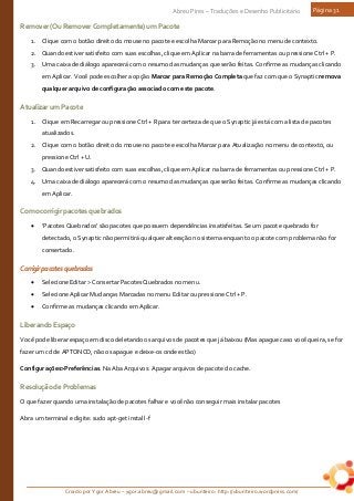 Criado por Ygor Abreu – ygor.abreu@gmail.com – ubunteiro: http://ubunteiro.wordpress.com/
Abreu Pires – Traduções e Desenho Publicitário Página 31
Remover(OuRemoverCompletamente)umPacote
1. Clique com o botão direito do mouse no pacote e escolha Marcar para Remoção no menu de contexto.
2. Quando estiver satisfeito com suas escolhas, clique em Aplicar na barra de ferramentas ou pressione Ctrl + P.
3. Uma caixa de diálogo aparecerá com o resumo das mudanças que serão feitas. Confirme as mudanças clicando
em Aplicar. Você pode escolher a opção Marcar para Remoção Completa que faz com que o Synaptic remova
qualquer arquivo de configuração associado com este pacote.
AtualizarumPacote
1. Clique em Recarregar ou pressione Ctrl + R para ter certeza de que o Synaptic já está com a lista de pacotes
atualizados.
2. Clique com o botão direito do mouse no pacote e escolha Marcar para Atualização no menu de contexto, ou
pressione Ctrl + U.
3. Quando estiver satisfeito com suas escolhas, clique em Aplicar na barra de ferramentas ou pressione Ctrl + P.
4. Uma caixa de diálogo aparecerá com o resumo das mudanças que serão feitas. Confirme as mudanças clicando
em Aplicar.
Comocorrigirpacotesquebrados
• 'Pacotes Quebrados' são pacotes que possuem dependências insatisfeitas. Se um pacote quebrado for
detectado, o Synaptic não permitirá qualquer alteração no sistema enquanto o pacote com problema não for
consertado.
Corrigirpacotesquebrados
• Selecione Editar > Consertar Pacotes Quebrados no menu.
• Selecione Aplicar Mudanças Marcadas no menu Editar ou pressione Ctrl + P.
• Confirme as mudanças clicando em Aplicar.
LiberandoEspaço
Você pode liberar espaço em disco deletando os arquivos de pacotes que já baixou (Mas apague caso você queira, se for
fazer um cd de APTONCD, não os apague e deixe-os onde estão)
Configurações>Preferências. Na Aba Arquivos: Apagar arquivos de pacote do cache.
ResoluçãodeProblemas
O que fazer quando uma instalação de pacotes falhar e você não conseguir mais instalar pacotes
Abra um terminal e digite: sudo apt-get install -f
 