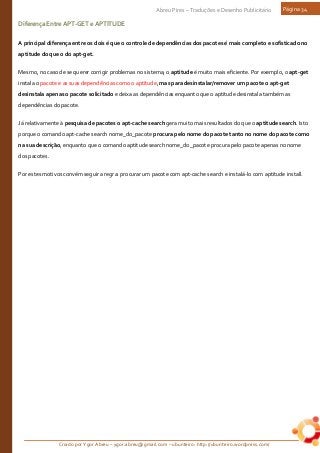 Criado por Ygor Abreu – ygor.abreu@gmail.com – ubunteiro: http://ubunteiro.wordpress.com/
Abreu Pires – Traduções e Desenho Publicitário Página 34
DiferençaEntreAPT-GETeAPTITUDE
A principal diferença entre os dois é que o controle de dependências dos pacotes é mais completo e sofisticado no
aptitude do que o do apt-get.
Mesmo, no caso de se querer corrigir problemas no sistema, o aptitude é muito mais eficiente. Por exemplo, o apt-get
instala o pacote e as suas dependências como o aptitude, mas para desinstalar/remover um pacote o apt-get
desinstala apenas o pacote solicitado e deixa as dependências enquanto que o aptitude desinstala também as
dependências do pacote.
Já relativamente à pesquisa de pacotes o apt-cache search gera muito mais resultados do que o aptitude search. Isto
porque o comando apt-cache search nome_do_pacote procura pelo nome do pacote tanto no nome do pacote como
na sua descrição, enquanto que o comando aptitude search nome_do_pacote procura pelo pacote apenas no nome
dos pacotes.
Por estes motivos convém seguir a regra: procurar um pacote com apt-cache search e instalá-lo com aptitude install.
 