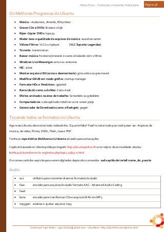 Criado por Ygor Abreu – ygor.abreu@gmail.com – ubunteiro: http://ubunteiro.wordpress.com/
Abreu Pires – Traduções e Desenho Publicitário Página 38
Os Melhores Programas do Ubuntu
• Música – Audacious, Amarok, Rhtymbox
• Gravar CDs e DVDs: Brasero e k3b
• Ripar-Copiar DVDs: k9copy
• Mudar taxa e qualidade de arquivos de música: soundconverter
• Vídeos-Filmes: VLC ou mplayer [VLC Suporta Legendas]
• Torrents: transmission
• Baixar música: frostwire,limewire e o ares emulando com o Wine.
• Windows Live Messenger: amsn ou emesene
• IRC: xchat
• Montar arquivos ISO(como o daemontools): gmountiso ou gisomount
• Modificar GRUB em modo gráfico: startup-manager
• Formatar HDs e Pendrivers: gparted
• Barra (dock) como a do Mac: Cairo-dock
• Efeitos animados na área de trabalho: Screenlets ou gdesklets
• Compactadores: sudo aptitude install rar unrar unace p7zip
• Gerenciador de Downloads (como o flashget): gwget
Tocando todos os formatos no Ubuntu
Agora seu Ubuntu deve estar todo redondinho. O que te falta? Fazê-lo rodar tudo que você quiser ver. Arquivos de
musica, de vídeo, filmes, DVDs, Flash, Java e PDF.
Tenha os repositórios Multiverse e Universe ativados para estas ações.
Capitulo baseado no Ubuntupédia português: http://ubuntupedia.info e no tópico da comunidade ubuntu-
br:http://ubuntuforum-br.org/index.php/topic,25857.0.html
Os nomes contidos aqui são para serem digitados depois dos comandos: sudo aptitude install nome_do_pacote
Áudio:
• sox utilitário para converter diversos formatos de áudio
• faac encoder para arquivos de áudio formato AAC - Advanced Audio Coding
• faad
• lame encoder para transformar CDs e arquivos WAV em MP3
• mp3gain analisar e ajustar arquivos mp3
 