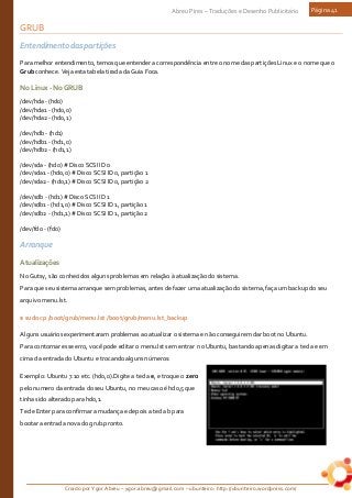 Criado por Ygor Abreu – ygor.abreu@gmail.com – ubunteiro: http://ubunteiro.wordpress.com/
Abreu Pires – Traduções e Desenho Publicitário Página 41
GRUB
Entendimento das partições
Para melhor entendimento, temos que entender a correspondência entre o nome das partições Linux e o nome que o
Grub conhece. Veja esta tabela tirada da Guia Foca.
NoLinux-NoGRUB
/dev/hda - (hd0)
/dev/hda1 - (hd0,0)
/dev/hda2 - (hd0,1)
/dev/hdb - (hd1)
/dev/hdb1 - (hd1,0)
/dev/hdb2 - (hd1,1)
/dev/sda - (hd0) # Disco SCSI ID 0
/dev/sda1 - (hd0,0) # Disco SCSI ID 0, partição 1
/dev/sda2 - (hd0,1) # Disco SCSI ID 0, partição 2
/dev/sdb - (hd1) # Disco SCSI ID 1
/dev/sdb1 - (hd1,0) # Disco SCSI ID 1, partição 1
/dev/sdb2 - (hd1,1) # Disco SCSI ID 1, partição 2
/dev/fd0 - (fd0)
Arranque
Atualizações
No Gutsy, são conhecidos alguns problemas em relação à atualização do sistema.
Para que seu sistema arranque sem problemas, antes de fazer uma atualização do sistema, faça um backup do seu
arquivo menu.lst.
$ sudo cp /boot/grub/menu.lst /boot/grub/menu.lst_backup
Alguns usuários experimentaram problemas ao atualizar o sistema e não conseguirem dar boot no Ubuntu.
Para contornar esse erro, você pode editar o menu.lst sem entrar no Ubuntu, bastando apenas digitar a tecla e em
cima da entrada do Ubuntu e trocando alguns números:
Exemplo: Ubuntu 7.10 etc. (hd0,0).Digite a tecla e, e troque o zero
pelo numero da entrada do seu Ubuntu, no meu caso é hd0,5 que
tinha sido alterado para hd0,1.
Tecle Enter para confirmar a mudança e depois a tecla b para
bootar a entrada nova do grub.pronto.
 