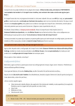 Criado por Ygor Abreu – ygor.abreu@gmail.com – ubunteiro: http://ubunteiro.wordpress.com/
Abreu Pires – Traduções e Desenho Publicitário Página 43
Controle dos efeitos
• Rodar o Cubo: CTRL + Alt + Setas do teclado para esquerda ou direita ou girar com o mouse
Efeitos 3D – O Famoso Compiz Fusion
Compiz Fusion é a junção do Beryl com os plugins do Compiz. (O Beryl ainda existe, entretanto é FORTEMENTE
recomendado não instalar-lo. O Compiz Fusion é melhor, mais estável e têm todas e ainda mais opções que o
Beryl.).
O Compiz Fusion não é só um programa de instalar e o cubo esta rodando. Ele usa a sua GPU (ou seja, seu processador
gráfico.) usando para ele, a aceleração por hardware da sua placa, assim como a memória da mesma. Ou seja, se você
não tem uma boa placa gráfica, não poderá usar os efeitos mais legais do Compiz Fusion. Entretanto, existem placas
não muito potentes que mesmo assim funcionam. (Algumas vezes é questão de sorte, rs).
No Ubuntu Gutsy Gibbon, o Compiz já vem instalado. Ativar o Compiz Fusion é tão simples como ir a
Sistema>Preferências>Aparência, e na aba Efeitos Visuais marcar Normal ou Extra. Mas, como configuramos os
efeitos (plug-ins) que queremos ativar? Como ativamos o famoso Cubo de Compiz Fusion?
Temos que instalar um pacote (que é apenas um pacote gráfico para que você manipule as configurações, que não vem
incluído no CD) e caso queira, instalar o ícone do Compiz Fusion para ficar no systray.
sudo aptitude install compizconfig-settings-manager fusion-icon
Agora, além de poder abrir a configuração de Compiz Fusion desde Sistema>Preferências>Advanced Desktop Effects
Settings, também se criará uma nova entrada na aba Efeitos Visuais, chamada personalizada, de modo que você
poderá usar as configurações do Compiz Fusion do modo que quiser.
Ok, eu quero o Cubo rodando, como faço?
Configurando Efeitos:
Muito bem, agora você tem o pacote para mexer nas configurações do Compiz. Agora vá em: Sistema > Preferências >
Advanced Desktop Effects Settings.
Vá em general Options: Ali na aba-Desktop Size, escolha Tamanho Virtual Horizontal e escolha 4.
Depois vá em: Cubo da Área de Trabalho>E na Aba Behavior, desative a opção: Dentro do Cubo (O que faz você girar o
Cubo dentro dele, e não vê-lo por fora).
>Ative as outras opções agora:
• Cubo da área de trabalho (Dentro das opções do Cubo da área de trabalho, na aba aparência, há a opção do
Skydome, que é a imagem de fundo quando se roda o Cubo).
• Girar Cubo
• Reflexão do Cubo
• Coberturas do Cubo
 
