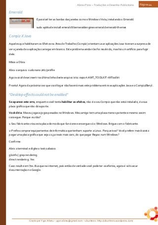 Criado por Ygor Abreu – ygor.abreu@gmail.com – ubunteiro: http://ubunteiro.wordpress.com/
Abreu Pires – Traduções e Desenho Publicitário Página 44
Emerald
É possível ter as bordas das janelas como o Windows Vista, instalando o Emerald.
sudo aptitude install emerald libemeraldengine0 emerald emerald-themes
Compiz X Java
Aqueles que habilitaram os Efeitos na Área de Trabalho (Compiz) e tentam usar aplicações Java tiveram a surpresa de
ver a janela de a aplicação carregar em branco. Este problema ainda não foi resolvido, mas há um artifício para fugir
dele.
Mãos a Obra:
Abra o arquivo: sudo nano /etc/profile
Agora você deve inserir na última linha deste arquivo isto: export AWT_TOOLKIT=MToolkit
Pronto! Agora da próxima vez que você logar não haverá mais este problema entre as aplicações Java e o Compiz/Beryl.
"Desktop effects could not be enabled"
Se aparece este erro, enquanto você tenta habilitar os efeitos, não é o seu Compiz que não está instalado, é a sua
placa gráfica que não dá suporte.
Você diria: Mas eu jogava jogos pesados no Windows. Meu amigo tem uma placa menos potente e mesmo assim
consegue. Porque eu não?
1-Seu fabricante criou esta placa de modo que funcione e enxergue só o Windows. Brigue com o fabricante.
2-Prefira comprar equipamentos de informática que tenham suporte a Linux. Porque isso? Você prefere mais barato
pagar uma placa gráfica que seja 20,30 reais mais caro, do que pagar R$900 num Windows?
Confirme:
Abra o terminal e digite o texto abaixo:
glxinfo | grep rendering
direct rendering: Yes
Caso resulte em Yes. Busque na internet, pois então de verdade você pode ter os efeitos, agora é só buscar
documentação no Google.
 