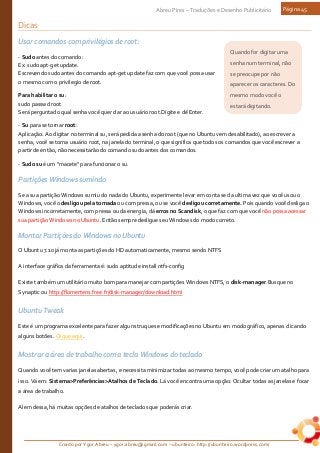 Criado por Ygor Abreu – ygor.abreu@gmail.com – ubunteiro: http://ubunteiro.wordpress.com/
Abreu Pires – Traduções e Desenho Publicitário Página 45
Quando for digitar uma
senha num terminal, não
se preocupe por não
aparecer os caracteres. Do
mesmo modo você o
estará digitando.
Dicas
Usar comandos com privilégios de root:
- Sudo antes do comando:
Ex: sudo apt-get update.
Escrevendo sudo antes do comando apt-get update faz com que você possa usar
o mesmo com o privilegio de root.
Para habilitar o su:
sudo passwd root
Será perguntado qual senha você quer dar ao usuário root.Digite e dê Enter.
- Su para se tornar root:
Aplicação: Ao digitar no terminal su, será pedida a senha do root (que no Ubuntu vem desabilitado), ao escrever a
senha, você se torna usuário root, na janela do terminal, o que significa que todos os comandos que você escrever a
partir de então, não necessitarão do comando sudo antes dos comandos.
- Sudo su é um "macete" para funcionar o su.
Partições Windows sumindo
Se a sua partição Windows sumiu do nada do Ubuntu, experimente levar em conta se da ultima vez que você usou o
Windows, você o desligou pela tomada ou com pressa, ou se você desligou corretamente. Pois quando você desliga o
Windows incorretamente, com pressa ou da energia, dá erros no Scandisk, o que faz com que você não possa acessar
sua partição Windows no Ubuntu. Então sempre desligue seu Windows do modo correto.
Montar Partições do Windows no Ubuntu
O Ubuntu 7.10 já monta as partições do HD automaticamente, mesmo sendo NTFS
A interface gráfica da ferramenta é: sudo aptitude install ntfs-config
Existe também um utilitário muito bom para manejar com partições Windows NTFS, o disk-manager.Busque no
Synaptic ou http://flomertens.free.fr/disk-manager/download.html
Ubuntu Tweak
Este é um programa excelente para fazer alguns truques e modificações no Ubuntu em modo gráfico, apenas clicando
alguns botões. Clique aqui.
Mostrar a área de trabalho com a tecla Windows do teclado
Quando você tem varias janelas abertas, e necessita minimizar todas ao mesmo tempo, você pode criar um atalho para
isso. Vá em: Sistema>Preferências>Atalhos de Teclado. Lá você encontra uma opção: Ocultar todas as janelas e focar
a área de trabalho.
Alem dessa, há muitas opções de atalhos de teclados que poderás criar.
 