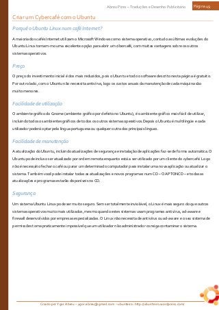 Criado por Ygor Abreu – ygor.abreu@gmail.com – ubunteiro: http://ubunteiro.wordpress.com/
Abreu Pires – Traduções e Desenho Publicitário Página 49
Criar um Cybercafé com o Ubuntu
Porquê o Ubuntu Linux num café Internet?
A maioria dos cafés Internet utilizam o Microsoft Windows como sistema operativo, contudo as últimas evoluções do
Ubuntu Linux tornam-mo uma excelente opção para abrir um cibercafé, com muitas vantagens sobre os outros
sistemas operativos.
Preço
O preço do investimento inicial é dos mais reduzidos, pois o Ubuntu e todo o software descrito nesta página é gratuito.
Por outro lado, com o Ubuntu não necessita antivírus, logo os custos anuais da manutenção de cada máquina são
muito menores.
Facilidade de utilização
O ambiente gráfico do Gnome (ambiente gráfico por defeito no Ubuntu), é o ambiente gráfico mais fácil de utilizar,
incluindo todos os ambientes gráficos de todos os outros sistemas operativos.Depois o Ubuntu é multilíngüe e cada
utilizador poderá optar pela língua portuguesa ou qualquer outra das principais línguas.
Facilidade de manutenção
A atualização do Ubuntu, incluindo atualizações de segurança e instalação de aplicações faz-se de forma automática. O
Ubuntu pode incluso ser atualizado por ordem remota enquanto está a ser utilizado por um cliente do cybercafé. Logo
não é necessário fechar o café ou parar um determinado computador para instalar uma nova aplicação ou atualizar o
sistema. Também você pode instalar todas as atualizações e novos programas num CD – O APTONCD – e todas as
atualizações e programas estarão disponíveis no CD.
Segurança
Um sistema Ubuntu Linux pode ser muito seguro. Sem ser totalmente inviolável, o Linux é mais seguro do que outros
sistemas operativos muito mais utilizados, mesmo quando estes sistemas usam programas antivírus, ad-aware e
firewall desenvolvidos por empresas especializadas. O Linux não necessita de antivírus ou ad-aware e o seu sistema de
permissões torna praticamente impossível que um utilizador não administrador consiga contaminar o sistema.
 