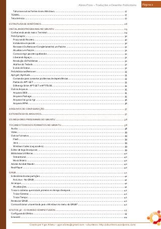 Criado por Ygor Abreu – ygor.abreu@gmail.com – ubunteiro: http://ubunteiro.wordpress.com/
Abreu Pires – Traduções e Desenho Publicitário Página 2
Tahoma e outras fontes do seu Windows...........................................................................................................27
TEMAS:................................................................................................................................................................27
Tela de Inicio........................................................................................................................................................27
ESTRUTURA DE DIRETÓRIOS .................................................................................................................. 28
INSTALANDO PROGRAMAS NO UBUNTU ................................................................................................ 29
Conhecendo ainda mais o Terminal: .....................................................................................................................29
Pelo Synaptic .......................................................................................................................................................30
Procurando Pacotes: .........................................................................................................................................30
Instalando um pacote........................................................................................................................................30
Remover (Ou Remover Completamente) um Pacote ......................................................................................... 31
Atualizar um Pacote.......................................................................................................................................... 31
Como corrigir pacotes quebrados ...................................................................................................................... 31
Liberando Espaço.............................................................................................................................................. 31
Resolução de Problemas ................................................................................................................................... 31
Atalhos do Teclado............................................................................................................................................32
Ícones de Status................................................................................................................................................32
Pelo Adicionar/Remover....................................................................................................................................... 33
Apt-get / Aptitude ................................................................................................................................................ 33
Comandos para consertar problemas de dependências...................................................................................... 33
Pastas do APT-GET ........................................................................................................................................... 33
Diferença Entre APT-GET e APTITUDE..............................................................................................................34
Outros Arquivos ...................................................................................................................................................35
Arquivos DEB ....................................................................................................................................................35
Arquivos Package..............................................................................................................................................35
Arquivos tar.gz ou tgz .......................................................................................................................................36
Arquivos RPM ...................................................................................................................................................36
ARQUIVOS DE CONFIGURAÇÃO................................................................................................................37
EXTENSÕES DOS ARQUIVOS....................................................................................................................37
OS MELHORES PROGRAMAS DO UBUNTU............................................................................................... 38
TOCANDO TODOS OS FORMATOS NO UBUNTU....................................................................................... 38
Áudio: ..................................................................................................................................................................38
Vídeo ...................................................................................................................................................................39
Outros Formatos..................................................................................................................................................39
Flash .................................................................................................................................................................39
Java...................................................................................................................................................................39
Windows Codecs (w32codecs)...........................................................................................................................39
Editor de tags de arquivos ....................................................................................................................................39
Bibliotecas Utilitárias............................................................................................................................................40
Streamtuner......................................................................................................................................................40
Music Brainz......................................................................................................................................................40
Adobe Acrobat Reader .........................................................................................................................................40
Real Player...........................................................................................................................................................40
GRUB...................................................................................................................................................... 41
Entendimento das partições.................................................................................................................................41
No Linux - No GRUB..........................................................................................................................................41
Arranque..............................................................................................................................................................41
Atualizações......................................................................................................................................................41
Trocar o sistema que iniciará primeiro e o tempo de espera ..................................................................................42
Trocar Sistema..................................................................................................................................................42
Trocar Tempo ...................................................................................................................................................42
Restaurar GRUB ...................................................................................................................................................42
Como adicionar uma entrada para o Windows no menu do GRUB?.......................................................................42
EFEITOS 3D – O FAMOSO COMPIZ FUSION ............................................................................................... 43
Configurando Efeitos:...........................................................................................................................................43
Emerald ...............................................................................................................................................................44
 