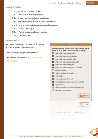 Criado por Ygor Abreu – ygor.abreu@gmail.com – ubunteiro: http://ubunteiro.wordpress.com/
Abreu Pires – Traduções e Desenho Publicitário Página 32
AtalhosdoTeclado
• CTRL+R - atualiza a lista de repositórios
• CTRL+F - abra a janela de dialogo procurar
• CTRL+I - marca o pacote selecionado para instalar
• CTR+G - marca todos os pacotes atualizáveis para instalar
• CTR+E - Força a instalação de uma versão especifica do pacote
• CTRL+Z - Refaz a ultima ação
• CTRL+P - Aplicar todas as mudanças marcadas
• CTR+Q - Sair do Synaptic
ÍconesdeStatus
Os ícones ao lado servem para demonstrar o estado
atual de um pacote. Segue a tabelinha.
Capitulo baseado na pagina wiki do Ubuntu.
Leia mais sobre o Synaptic em: http://wiki.ubuntu-
br.org/Synaptic
 