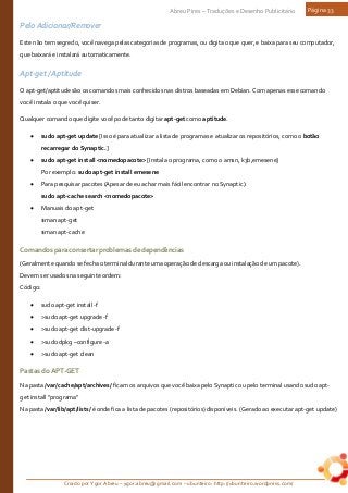 Criado por Ygor Abreu – ygor.abreu@gmail.com – ubunteiro: http://ubunteiro.wordpress.com/
Abreu Pires – Traduções e Desenho Publicitário Página 33
Pelo Adicionar/Remover
Este não tem segredo, você navega pelas categorias de programas, ou digita o que quer, e baixa para seu computador,
que baixará e instalará automaticamente.
Apt-get / Aptitude
O apt-get/aptitude são os comandos mais conhecidos nas distros baseadas em Debian. Com apenas esse comando
você instala o que você quiser.
Qualquer comando que digite você pode tanto digitar apt-get como aptitude.
• sudo apt-get update [Isso é para atualizar a lista de programas e atualizar os repositórios, como o botão
recarregar do Synaptic.]
• sudo apt-get install <nomedopacote> [Instala o programa, como o amsn, k3b,emesene]
Por exemplo: sudo apt-get install emesene
• Para pesquisar pacotes (Apesar de eu achar mais fácil encontrar no Synaptic):
sudo apt-cache search <nomedopacote>
• Manuais do apt-get
$man apt-get
$man apt-cache
Comandosparaconsertarproblemasdedependências
(Geralmente quando se fecha o terminal durante uma operação de descarga ou instalação de um pacote).
Devem ser usados na seguinte ordem:
Código:
• sudo apt-get install -f
• >sudo apt-get upgrade -f
• >sudo apt-get dist-upgrade -f
• >sudo dpkg –configure -a
• >sudo apt-get clean
PastasdoAPT-GET
Na pasta /var/cache/apt/archives/ ficam os arquivos que você baixa pelo Synaptic ou pelo terminal usando sudo apt-
get install “programa”
Na pasta /var/lib/apt/lists/ é onde fica a lista de pacotes (repositórios) disponíveis. (Gerado ao executar apt-get update)
 