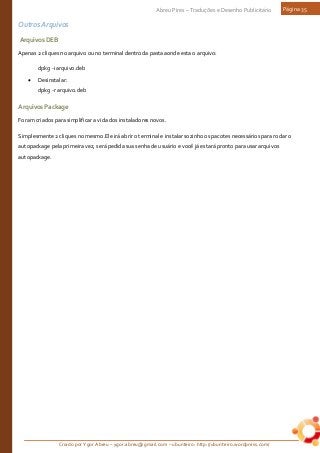 Criado por Ygor Abreu – ygor.abreu@gmail.com – ubunteiro: http://ubunteiro.wordpress.com/
Abreu Pires – Traduções e Desenho Publicitário Página 35
Outros Arquivos
ArquivosDEB
Apenas 2 cliques no arquivo ou no terminal dentro da pasta aonde esta o arquivo:
dpkg -i arquivo.deb
• Desinstalar:
dpkg -r arquivo.deb
ArquivosPackage
Foram criados para simplificar a vida dos instaladores novos.
Simplesmente 2 cliques no mesmo.Ele irá abrir o terminal e instalar sozinho os pacotes necessários para rodar o
autopackage pela primeira vez, será pedida sua senha de usuário e você já estará pronto para usar arquivos
autopackage.
 