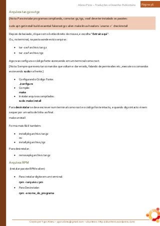 Criado por Ygor Abreu – ygor.abreu@gmail.com – ubunteiro: http://ubunteiro.wordpress.com/
Abreu Pires – Traduções e Desenho Publicitário Página 36
Arquivostar.gzoutgz
[Nota: Para instalar programas compilando, como tar.gz, tgz, você deve ter instalado os pacotes:
sudo apt-get install build-essential fakeroot gcc alien make linux-headers-`uname -r` checkinstall
Depois de baixado, clique com o botão direito do mouse, e escolha “Extrair aqui“.
Ou, no terminal, na pasta aonde está o arquivo:
• tar -zxvf archivo.tar.gz
• tar -zxvf archivo.tgz
Agora se configura o código fonte escrevendo em um terminal como root:
[Nota: Sempre que executar comandos que voltam e dar errado, falando de permissões etc.,execute os comandos
escrevendo sudo na frente.]
• Configurando Código Fonte:
./configure
• Compile:
make
• Instalar arquivos compilados:
sudo make install
Para desinstalar se deve escrever num terminal como root e o código fonte intacto, e quando digo intacto é nem
sequer por um salto de linha ao final.
make unistall
Forma mais fácil também:
• installpkg archivo.tar.gz
ou
• installpkg archivo,tgz
Para desinstalar.
• removepkg archivo.tar.gz
ArquivosRPM
(Instalar pacote RPM e alien)
• Para instalar digite em um terminal:
rpm -i arquivo.rpm
• Para Desinstalar:
rpm -e nome_do_programa
 