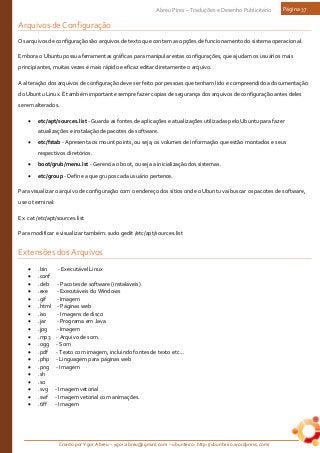 Criado por Ygor Abreu – ygor.abreu@gmail.com – ubunteiro: http://ubunteiro.wordpress.com/
Abreu Pires – Traduções e Desenho Publicitário Página 37
Arquivos de Configuração
Os arquivos de configuração são arquivos de texto que contem as opções de funcionamento do sistema operacional.
Embora o Ubuntu possua ferramentas gráficas para manipular estas configurações, que ajudam os usuários mais
principiantes, muitas vezes é mais rápido e eficaz editar diretamente o arquivo.
A alteração dos arquivos de configuração deve ser feito por pessoas que tenham lido e compreendido a documentação
do Ubuntu Linux. É também importante sempre fazer copias de segurança dos arquivos de configuração antes deles
serem alterados.
• etc/apt/sources.list - Guarda as fontes de aplicações e atualizações utilizadas pelo Ubuntu para fazer
atualizações e instalação de pacotes de software.
• etc/fstab - Apresenta os mount points, ou seja, os volumes de informação que estão montados e seus
respectivos diretórios.
• boot/grub/menu.lst - Gerencia o boot, ou seja a inicialização dos sistemas.
• etc/group - Define a que grupos cada usuário pertence.
Para visualizar o arquivo de configuração com o endereço dos sítios onde o Ubuntu vai buscar os pacotes de software,
use o terminal:
Ex: cat /etc/apt/sources.list
Para modificar e visualizar também: sudo gedit /etc/apt/sources.list
Extensões dos Arquivos
• .bin - Executável Linux
• .conf
• .deb - Pacotes de software (instaláveis)
• .exe - Executáveis do Windows
• .gif - Imagem
• .html - Páginas web
• .iso - Imagens de disco
• .jar - Programa em Java
• .jpg - Imagem
• .mp3 - Arquivo de som.
• .ogg - Som
• .pdf - Texto com imagem, incluindo fontes de texto etc...
• .php - Linguagem para páginas web
• .png - Imagem
• .sh
• .so
• .svg - Imagem vetorial
• .swf - Imagem vetorial com animações.
• .tiff - Imagem
 