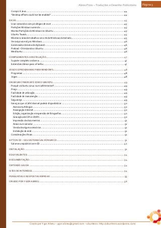 Criado por Ygor Abreu – ygor.abreu@gmail.com – ubunteiro: http://ubunteiro.wordpress.com/
Abreu Pires – Traduções e Desenho Publicitário Página 3
Compiz X Java......................................................................................................................................................44
"Desktop effects could not be enabled" ................................................................................................................44
DICAS ..................................................................................................................................................... 45
Usar comandos com privilégios de root: ...............................................................................................................45
Partições Windows sumindo.................................................................................................................................45
Montar Partições do Windows no Ubuntu.............................................................................................................45
Ubuntu Tweak......................................................................................................................................................45
Mostrar a área de trabalho com a tecla Windows do teclado.................................................................................45
Ver arquivos ext3 no Windows..............................................................................................................................46
Gerenciador de área de clipboard: ........................................................................................................................46
Preload - Otimizando o Ubuntu: ...........................................................................................................................46
Medibuntu ...........................................................................................................................................................46
COMPLEMENTOS A INSTALAÇÃO............................................................................................................ 47
Suporte completo a idioma: .................................................................................................................................47
Extensões ótimas para o Firefox ...........................................................................................................................47
JOGOS E PROGRAMAS PARA WINDOWS.................................................................................................. 48
Programas ...........................................................................................................................................................48
Jogos ...................................................................................................................................................................48
CRIAR UM CYBERCAFÉ COM O UBUNTU................................................................................................... 49
Porquê o Ubuntu Linux num café Internet?...........................................................................................................49
Preço ...................................................................................................................................................................49
Facilidade de utilização ........................................................................................................................................49
Facilidade de manutenção....................................................................................................................................49
Segurança............................................................................................................................................................49
Serviços que o Café Internet poderá disponibilizar................................................................................................50
Acesso multilíngüe............................................................................................................................................50
Navegação Internet...........................................................................................................................................50
Edição, organização e impressão de fotografias.................................................................................................50
Gravação de CD's e DVD's .................................................................................................................................50
Impressão de documentos.................................................................................................................................51
Áreas num servidor ...........................................................................................................................................51
Venda de alguns acessórios ...............................................................................................................................51
Instalação da rede .............................................................................................................................................51
Considerações Finais ............................................................................................................................................51
APT ON CD – SEU SISTEMA SALVO NUM CD............................................................................................. 52
Salve seu repositório em CD.................................................................................................................................52
INSTALAÇÃO: ......................................................................................................................................... 52
EQUIVALENTES: ..................................................................................................................................... 54
DOCUMENTAÇÃO: .................................................................................................................................. 54
OBTENDO AJUDA ................................................................................................................................... 54
SITES DE INTERESSE............................................................................................................................... 54
PERGUNTAS E RESPOSTAS RÁPIDAS .......................................................................................................55
CRIADO POR YGOR ABREU...................................................................................................................... 56
 