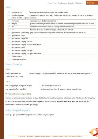 Criado por Ygor Abreu – ygor.abreu@gmail.com – ubunteiro: http://ubunteiro.wordpress.com/
Abreu Pires – Traduções e Desenho Publicitário Página 39
Vídeo
 mplayer-fonts fontes necessárias para o Mplayer mostrar legendas
 mozilla-mplayer plugin do Mplayer para o Firefox poder tocar trailers da Internet, é preciso remover o
totem-mozilla se quiser usar este
 libdvdcss2 codec para ver DVDs criptografados
 ffmpeg pacote contendo player multimídia, servidor de streaming e encoder de áudio e vídeo.
 flac codec de compreensão de áudio sem perda de informação
 aac formato de áudio padrão usado pela Apple iTunes e iPod.
 gstreamer0.10-ffmpeg plugin com suporte a uma grande variedade de formatos de áudio e vídeo
 gstreamer0.10-gl
 gstreamer0.10-pitfdll
 gstreamer0.10-plugins-bad
 gstreamer0.10-plugins-bad-multiverse
 gstreamer0.10-sdl
 gstreamer0.10-plugins-ugly
 gstreamer0.10-plugins-ugly-multiverse
 libxine-main1
 libxine-extracodecs
Outros Formatos
Flash
flashplugin-nonfree Instala o plugin do Flash para Firefox e Konqueror e assim você pode ver arquivos do
Youtube no seu Ubuntu.
Java
sun-java5-plugin, sun-java6-plugin Para rodar aplicações Java
sun-java5-jre, Sun-java6-jre Instala suporte a sites de bancos e outros applets Java
WindowsCodecs(w32codecs)
Como dito nos capítulos anteriores, você poderá instalar o pacote w32codecs pelo repositório Medibuntu. No Synaptic,
vá ao botão no painel esquerdo chamado Origem, e ali você vera os repositórios e seus arquivos. Vá ao link do
Medibuntu e busque os pacotes que deseja.
Editor de tags de arquivos
sudo apt-get -y install libmjpegtools0c2a tagtool easytag id3tool
 