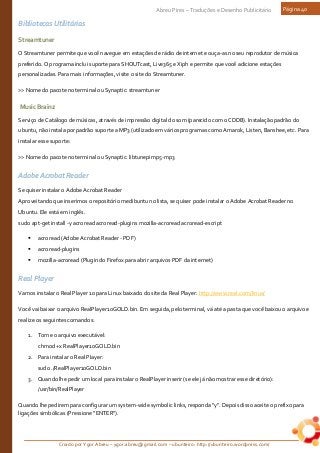 Criado por Ygor Abreu – ygor.abreu@gmail.com – ubunteiro: http://ubunteiro.wordpress.com/
Abreu Pires – Traduções e Desenho Publicitário Página 40
Bibliotecas Utilitárias
Streamtuner
O Streamtuner permite que você navegue em estações de rádio de internet e ouça-as no seu reprodutor de música
preferido. O programa inclui suporte para SHOUTcast, Live365 e Xiph e permite que você adicione estações
personalizadas. Para mais informações, visite o site do Streamtuner.
>> Nome do pacote no terminal ou Synaptic: streamtuner
MusicBrainz
Serviço de Catálogo de músicas, através de impressão digital do som (parecido com o CDDB). Instalação padrão do
ubuntu, não instala por padrão suporte a MP3 (utilizado em vários programas como Amarok, Listen, Banshee, etc. Para
instalar esse suporte:
>> Nome do pacote no terminal ou Synaptic: libtunepimp5-mp3
Adobe Acrobat Reader
Se quiser instalar o Adobe Acrobat Reader
Aproveitando que inserimos o repositório medibuntu no lista, se quiser pode instalar o Adobe Acrobat Reader no
Ubuntu. Ele está em inglês.
sudo apt-get install -y acroread acroread-plugins mozilla-acroread acroread-escript
 acroread (Adobe Acrobat Reader - PDF)
 acroread-plugins
 mozilla-acroread (Plugin do Firefox para abrir arquivos PDF da internet)
Real Player
Vamos instalar o Real Player 10 para Linux baixado do site da Real Player: http://www.real.com/linux/
Você vai baixar o arquivo RealPlayer10GOLD.bin. Em seguida, pelo terminal, vá até a pasta que você baixou o arquivo e
realize os seguintes comandos:
1. Torne o arquivo executável:
chmod +x RealPlayer10GOLD.bin
2. Para instalar o Real Player:
sudo ./RealPlayer10GOLD.bin
3. Quando lhe pedir um local para instalar o RealPlayer inserir (se ele já não mostrar esse diretório):
/usr/bin/RealPlayer
Quando lhe pedirem para configurar um system-wide symbolic links, responda "y". Depois disso aceite o prefixo para
ligações simbólicas (Pressione "ENTER").
 