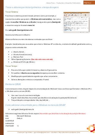 Criado por Ygor Abreu – ygor.abreu@gmail.com – ubunteiro: http://ubunteiro.wordpress.com/
Abreu Pires – Traduções e Desenho Publicitário Página 42
Trocar o sistema que iniciará primeiro e o tempo de espera
TrocarSistema
Para trocar o sistema que será iniciado primeiro (como por exemplo, a
maioria dos usuários que querem o Windows entre automático, mas com a
opção de escolher Windows ou o Ubuntu) navegue ate a pasta /boot/grub/
e encontre o arquivo chamado menu.lst
Ou: sudo gedit /boot/grub/menu.lst
Haverá uma linha assim: default 0
Altere conforme o numero de sistemas e entradas que você tiver:
Exemplo: Geralmente para os usuários que só tem o Windows XP e o Ubuntu, o número do default geralmente será o 4,
já que as outras entradas são:
 1 - Ubuntu Kernel...
 2 - Ubuntu Kernel (recovery)
 3 - Memory Test
 Other Operating Systems: (Que não vale como entrada)
 4 - Windows XP (OU 98, ME etc.)
TrocarTempo
 Procure a linha que contém timeout 10, observe a figura acima.
 Por padrão o Ubuntu usa 10 segundos de espera para escolher o sistema.
 Modifique pela quantidade de segundos que achar conveniente.
 Salve as alterações e reinicie o computador. Pronto!
Restaurar GRUB
Como restaurar o menu do grub depois de uma instalação do Windows? (Caso você teve que formatar o Windows XP e
o Windows sumiu com seu GRUB).
 Use o seu Live-cd e num terminal digite:
# grub-install /dev/hda ( Assumindo que /dev/hda é a localização da partição(HD) do boot)
 Troque hda pelo correspondente: hda, das,hdb,hdc ...
Como adicionar uma entrada para o Windows no menu do GRUB?
 sudo gedit /boot/grub/menu.lst
Adicione as seguintes linhas no fim do arquivo (Assumindo que /dev/hda1 é a localização da partição Windows)
title Microsoft Windows
root (hd0,0)
savedefault
makeactive
chainloader +1
 