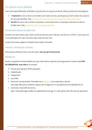 Criado por Ygor Abreu – ygor.abreu@gmail.com – ubunteiro: http://ubunteiro.wordpress.com/
Abreu Pires – Traduções e Desenho Publicitário Página 46
Ver arquivos ext3 no Windows
Caso você esteja trabalhando no Windows mas precisa de um arquivo que está no Ubuntu, poderá usar este programa.
• O Explore2fs é como se fosse um emulador, sem muitos recursos, apenas para que você visualize seus arquivos
do Linux pelo Windows. Pág.: http://uranus.it.swin.edu.au/~jn/linux/explore2fs-old.htm#Download
• Ext2IFS.Ele cria um disco no Meu Computador, e dentro desse disco, é a partição aonde está seu Ubuntu.
Simples assim. Pág.: http://www.fs-driver.org/download.html
Gerenciador de área de clipboard:
Quando você copia muitas coisas, existe uma ferramenta que grava tudo que você cola com o CTRL+C. Assim que você
nunca perde algo caso copie uma coisa e logo copie outra por cima.
Instale a ferramenta: glipper ou Parcellite. Recomendo o Parcellite.
Preload - Otimizando o Ubuntu:
Nem sempre a diferença é boa, mas vale à pena. sudo apt-get install preload
Medibuntu
Existe um repositório chamado Medibuntu, que contem todos os pacotes que antigamente se instalava pelo NÃO
RECOMENDAVEL automatix2.Por exemplo:
 Pacotes para reproduzir DVDs protegidos.
 Adobe Reader
 Google Earth
 w32codecs
• Para incluir nos repositórios: Para adicionar o Medibuntu ao teu repositório, execute:
sudo wget http://www.medibuntu.org/sources.list.d/gutsy.list -O /etc/apt/sources.list.d/medibuntu.list
• E adicione a chave GPG do mesmo:
wget -q http://packages.medibuntu.org/medibuntu-key.gpg -O- | sudo apt-key add - && sudo apt-get update
 