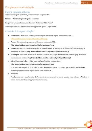 Criado por Ygor Abreu – ygor.abreu@gmail.com – ubunteiro: http://ubunteiro.wordpress.com/
Abreu Pires – Traduções e Desenho Publicitário Página 47
Complementos a Instalação
Suporte completo a idioma:
Instala as traduções que faltam, como do Firefox e Open Office.
Sistema > Administração > Suporte a Idiomas
Se aparecer uma janela de aviso, clique em "Relembrar Mais Tarde".
Desmarque a opção English e marque a opção Portuguese. Clique em Ok.
Extensões ótimas para o Firefox
• Flashblock: Extensão do Firefox, para evitar problemas com alguns anúncios em Flash.
https://addons.mozilla.org/en-US/firefox/addon/433
• Fission - Uma barra de progresso unificada com a barra de URL.
Pág: https://addons.mozilla.org/en-US/firefox/addon/1951
• Flashblock- O único método que eu conheço para bloquear as animações em flash que flutuam na página
atrapalhando a leitura.Pág: https://addons.mozilla.org/en-US/firefox/addon/433
• Screengrab- Este também é o único método de salvar uma página de internet em formato .png, mantendo
todas as características.Pág: https://addons.mozilla.org/en-US/firefox/addon/1146
• Vídeo DownloadHelper – Baixa arquivos flv de Youtube e outros sites.
Pág: https://addons.mozilla.org/en-US/firefox/addon/3006
E não se preocupe, pois o Ubuntu lê automaticamente os arquivos flv, ou seja, que você não precisa baixar
nenhum programa diferente para ver esse tipo de arquivo.
• Foxmarks
Atualize e gerencie seus favoritos do Firefox. Assim os mesmo favoritos do Ubuntu, voce os terá no Windows e
aonde mais quiser. Pág: http://www.foxmarks.com/
 