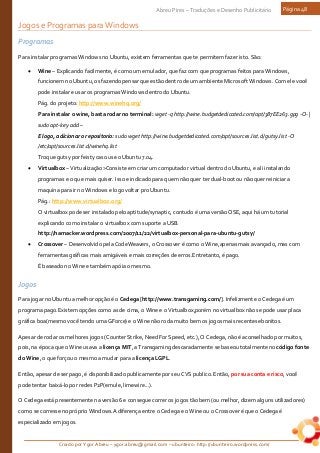 Criado por Ygor Abreu – ygor.abreu@gmail.com – ubunteiro: http://ubunteiro.wordpress.com/
Abreu Pires – Traduções e Desenho Publicitário Página 48
Jogos e Programas para Windows
Programas
Para instalar programas Windows no Ubuntu, existem ferramentas que te permitem fazer isto. São:
• Wine – Explicando facilmente, é como um emulador, que faz com que programas feitos para Windows,
funcionem no Ubuntu, os fazendo pensar que estão dentro de um ambiente Microsoft Windows. Com ele você
pode instalar e usar os programas Windows dentro do Ubuntu.
Pág. do projeto: http://www.winehq.org/
Para instalar o wine, basta rodar no terminal: wget -q http://wine.budgetdedicated.com/apt/387EE263.gpg -O- |
sudo apt-key add –
E logo, adicionar o repositorio: sudo wget http://wine.budgetdedicated.com/apt/sources.list.d/gutsy.list -O
/etc/apt/sources.list.d/winehq.list
Troque gutsy por feisty caso use o Ubuntu 7.04.
• Virtualbox – Virtualização>Consiste em criar um computador virtual dentro do Ubuntu, e ali instalando
programas e o que mais quiser. Isso e indicado para quem não quer ter dual-boot ou não quer reiniciar a
maquina para ir no Windows e logo voltar pro Ubuntu.
Pág.: http://www.virtualbox.org/
O virtualbox pode ser instalado pelo aptitude/synaptic, contudo é uma versão OSE, aqui há um tutorial
explicando como instalar o virtualbox com suporte a USB.
http://hamacker.wordpress.com/2007/11/22/virtualbox-personal-para-ubuntu-gutsy/
• Crossover – Desenvolvido pela CodeWeavers, o Crossover é como o Wine,apenas mais avançado, mas com
ferramentas gráficas mais amigáveis e mais correções de erros.Entretanto, é pago.
É baseado no Wine e também apóia o mesmo.
Jogos
Para jogar no Ubuntu a melhor opção é o Cedega [http://www.transgaming.com/]. Infelizmente o Cedega é um
programa pago.Existem opções como as de cima, o Wine e o Virtualbox,porém no virtualbox não se pode usar placa
gráfica boa(mesmo você tendo uma GForce) e o Wine não roda muito bem os jogos mais recentes ebonitos.
Apesar de rodar os melhores jogos (Counter Strike, Need For Speed, etc.), O Cedega, não é aconselhado por muitos,
pois, na época que o Wine usava a licença MIT, a Transgaming descaradamente se baseou totalmente no código fonte
do Wine, o que forçou o mesmo a mudar para a licença LGPL.
Então, apesar de ser pago, é disponibilizado publicamente por seu CVS publico. Então, por sua conta e risco, você
pode tentar baixá-lo por redes P2P(emule, limewire...).
O Cedega está presentemente na versão 6 e consegue correr os jogos tão bem (ou melhor, dizem alguns utilizadores)
como se corresse no próprio Windows.A diferença entre o Cedega e o Wine ou o Crossover é que o Cedega é
especializado em jogos.
 