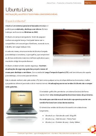 Criado por Ygor Abreu – ygor.abreu@gmail.com – ubunteiro: http://ubunteiro.wordpress.com/
Abreu Pires – Traduções e Desenho Publicitário Página 4
UbuntuLinux
INSTALAÇÃO,AJUSTESETUDOPARAUSARSEMDÚVIDAS.
O que é o Ubuntu?
Ubuntu é um sistema operacional baseado em Linux e é
perfeito para notebooks, desktops e servidores. Ele tem
tudo que você usa no seu Windows ou MAC.
O Ubuntu é e sempre será gratuito. Você não paga por
nenhum encargo de licença. Você pode baixar usar e
compartilhar com seus amigos e familiares, na escola ou no
trabalho, sem pagar nada por isto.
A cada seis meses, uma nova versão do Ubuntu é lançada
para desktops e servidores, o que significa, que sempre terá
as ultimas versões dos maiores e melhores aplicativos que o
mundo do código livre pode oferecer.
O Ubuntu é desenvolvido visando segurança. Você tem
atualizações de segurança gratuitas por pelo menos 18
meses para desktops e servidores. Com a versão de Longo Tempo de Suporte (LTS) você tem três anos de suporte
para desktops, e cinco anos para servidores.
Não é cobrado nenhum valor pela versão LTS, bem como qualquer outra, nós disponibilizamos livremente o melhor
que podemos oferecer para todos sob os mesmos termos. Atualizações para novas versões do Ubuntu são e sempre
serão gratuitas.
O instalador gráfico lhe permite ter um sistema funcional de forma
rápida e fácil. Uma instalação padrão deve levar menos de 30 minutos.
Na versão para servidores você tem tudo o que precisa para ter seu
servidor funcional sem coisas desnecessárias.
O número das versões do Ubuntu é de acordo com a data de seu
lançamento.
• Ubuntu 6.10 – Outubro de 2006 - Edgy Eft
• Ubuntu 7.04 – Abril de 2007 – Feisty Fawn
• Ubuntu 7.10 – Outubro de 2007 – Gutsy Gibbon
 