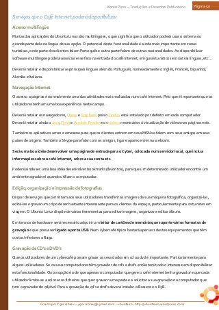 Criado por Ygor Abreu – ygor.abreu@gmail.com – ubunteiro: http://ubunteiro.wordpress.com/
Abreu Pires – Traduções e Desenho Publicitário Página 50
Serviços que o Café Internet poderá disponibilizar
Acessomultilíngüe
Muitas das aplicações do Ubuntu Linux são multilíngües, o que significa que o utilizador poderá usar o sistema ou
grande parte dele na língua de sua opção. O potencial desta funcionalidade é ainda mais importante em zonas
turísticas, onde parte dos clientes falam Português e outra parte falam de outras nacionalidades. Ao disponibilizar
software multilíngüe poderá anunciar esse fato na entrada do café Internet, em guias turísticos em outras línguas, etc...
Deverá instalar e disponibilizar as principais línguas além do Português, nomeadamente o Inglês, Francês, Espanhol,
Alemão e Italiano.
NavegaçãoInternet
O acesso a páginas é normalmente uma das atividades mais realizadas num café Internet. Pelo que é importante que os
utilizadores tenham uma boa experiência neste campo.
Deverá instalar os navegadores, Opera e Epiphany pois o Firefox está instalado por defeito em cada computador.
Deverá instalar ainda o Java, Flash e Acrobat Reader e os codecs necessários á visualização de vídeos nas páginas web.
Também os aplicativos amsn e emesene para que os clientes entrem em seus MSNs e falem com seus amigos em seus
países de origem. Também o Skype para falar com os amigos, ligar e aparecer/ver na webcam.
Será uma boa idéia desenvolver uma página de entrada para o Cyber, colocada num servidor local, que inclua
informações sobre o café Internet, sobre a sua conta etc.
Poderá ainda ser uma boa idéia desenvolver bookmarks(favoritos), para que um determinado utilizador encontre um
ambiente agradável quando utilizar o computador.
Edição,organizaçãoeimpressãodefotografias
Dispor de serviços que permitam aos seus utilizadores transferir as imagens da sua máquina fotográfica, organizá-las,
editá-las e gravar um cd pode ser bastante interessante para os clientes do espaço; particularmente para os turistas em
viagem. O Ubuntu Linux dispõe de várias ferramentas para editar imagens, organizar e editar álbuns.
Em termos de hardware será necessário adquirir um leitor de cartões de memória que suporte vários formatos de
gravação e que possa ser ligado a porta USB. Num cybercafé típico bastará apenas 1 destes equipamentos que têm
custos inferiores a R$30.
GravaçãodeCD'seDVD's
Que os utilizadores de um cybercafé possam gravar os seus dados em cd ou dvd é importante. Particularmente para
alguns utilizadores. Se os seus computadores têm gravador de cd's e dvd's então terá todo o interesse em disponibilizar
esta funcionalidade. Outra opção é a de que apenas o computador que gere o café Internet tenha gravador e que cada
utilizador limite-se a colocar os ficheiros que quer gravar numa pasta e a solicitar a sua gravação no computador que
tem o gravador de cd/dvd. Para a gravação de cd's e dvd's deverá instalar o Brasero e o K3B.
 