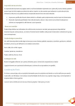 Criado por Ygor Abreu – ygor.abreu@gmail.com – ubunteiro: http://ubunteiro.wordpress.com/
Abreu Pires – Traduções e Desenho Publicitário Página 51
Impressãodedocumentos
A impressão de documentos e páginas web é uma funcionalidade importante num cybercafé, muitos clientes poderão
querer imprimir informação que retiram da web ou imprimir os documentos que realizaram na suíte de escritório.
Utilizando o Ubuntu Linux poderá realizar a impressão através de um dos dois métodos:
 Impressora partilhada: Através deste método o utilizador pode simplesmente mandar imprimir diretamente.
 Pastas de impressão partilhadas: Este método implica colocar o documento numa determinada pasta e
solicitar ao empregado do café Internet a sua impressão.
Áreasnumservidor
Poderá disponibilizar aos utilizadores do café Internet uma área no servidor para que possam disponibilizar
documentos para outras pessoas, ou mesmo ferramentas de trabalho onde possam desenvolver conteúdos em grupo
com outras pessoas.
Vendadealgunsacessórios
Um café Internet poderá vender alguns itens que os seus clientes poderão necessitar, e também que levem o símbolo
do Ubuntu, do Linux, do Software Livre e abaixo outros itens:
Pen's USB, CD's e DVD virgens
Canetas, lapiseiras, marcadores
Papel, cadernos, blocos, micas
Instalaçãodarede
Router de ligações ethernet com portas suficientes para o número de computadores a instalar
Ligação Internet com o potencial suficiente para o número de computadores em questão.
Considerações Finais
E ai meus caros amigos, esta um projeto interessante para criar projetos mais baratos e muito melhores que usando
Cybercafés com Windows. Com todas as novas facilidades do Ubuntu Linux, rapidez e segurança, você empresário e
empreendedor só terá a ganhar.
Leve em conta o Software Livre nos seus futuros projetos. Vale à pena, e muito.
 