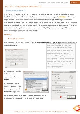 Criado por Ygor Abreu – ygor.abreu@gmail.com – ubunteiro: http://ubunteiro.wordpress.com/
Abreu Pires – Traduções e Desenho Publicitário Página 52
Para usar o aptoncd, prefira uma mídia
regravável (CD-RW ou DVD-RW) porque
algumas vezes aparecem erros de pacotes
ou mesmo porque sempre que você
atualizar seu Ubuntu pode gravar todas as
atualizações no CD, e assim, caso tenha que
reinstalar ou instalar na casa de um amigo,
não precisará baixar megas e megas de
atualizações e programas.
APT ON CD – Seu Sistema Salvo Num CD
Salve seu repositório em CD
A esta altura você deve ter baixado muitos pacotes e seria um desperdício enorme você ter de (re) fazer uma nova
instalação e começar a baixá-los novamente. Para que isso nunca ocorra instale o pacote APTONCD, ele funciona da
seguinte forma: à medida que você baixa novos pacotes pelo synaptic(ou apt-get) eles ficam gravados na pasta
/var/cache/apt/archives, em teoria você poderia move-los de lá colocando-os num CD por exemplo, naturalmente para
esse CD ser reconhecido pelo Ubuntu (debian também) ele precisa cumprir certas formalidades, o que o APTOnCD faz
é exatamente isso, transporta esses pacotes para uma mídia de CD/DVD que será reconhecido pelo Ubuntu como
sendo um novo repositório pronto para ser reutilizado.
Instalação:
 apt-get install aptoncd
Para gerar o seu CD, vá ao menu do seu GNOME->Sistema->Administração->AptOnCD, para usá-lo é simples apenas
clique no botão Criar :
Na tela a seguir, mantenha
todos os pacotes
selecionados e clique em
Gravar:
Na tela seguinte defina
onde será gerado o arquivo.
iso que representará mais
tarde o cd a ser gravado :
Clique em aplicar e o arquivo. iso será gerado no local indicado, após a
criação uma mensagem pedirá a confirmação para gravar o CD :
 
