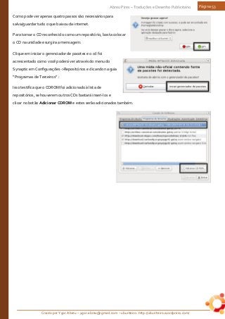 Criado por Ygor Abreu – ygor.abreu@gmail.com – ubunteiro: http://ubunteiro.wordpress.com/
Abreu Pires – Traduções e Desenho Publicitário Página 53
Como pode ver apenas quatro passos são necessários para
salva/guardar tudo o que baixou da internet.
Para tornar o CD reconhecido como um repositório, basta colocar
o CD na unidade e surgira a mensagem:
Clique em iniciar o gerenciador de pacotes e o cd foi
acrescentado como você poderá ver através do menu do
Synaptic em Configurações->Repositórios e clicando na guia
“Programas de Terceiros” :
Isso testifica que o CDROM foi adicionado à lista de
repositórios, se houverem outros CDs bastará inseri-los e
clicar no botão Adicionar CDROM e estes serão adicionados também.
 