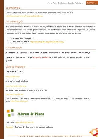 Criado por Ygor Abreu – ygor.abreu@gmail.com – ubunteiro: http://ubunteiro.wordpress.com/
Abreu Pires – Traduções e Desenho Publicitário Página 54
Equivalentes:
Conheça softwares livres equivalentes aos programas que só rodam em Windows ou OS X.
http://wiki.ubuntu-br.org/ProgramasEquivalentes
Documentação:
O guia contempla uma introdução ao mundo Ubuntu, abordando comandos básicos, tarefas comuns e como configurar
o sistema operacional. Para aqueles que estão iniciando no Ubuntu é uma leitura indispensável, imprescindível e o mais
importante, acessível com apenas alguns cliques do mouse a partir do menu Sistema no seu desktop.
 Sistema > Ajuda e Suporte
 Ou na Wiki não-oficial: http://ubuntuguide.org/wiki/Ubuntu:Gutsy
Obtendo ajuda
No Windows use programas como o Cyberscript, Pidgin ou o navegador Opera. No Ubuntu o Xchat ou o Pidgin.
Servidor: irc.freenode.net / Canais: #ubuntu-br e #ubuntu(em inglês,onde tem mais gente e mais chance de ser
ajudado.
Sites de Interesse
Pagina Web do Ubuntu
www.ubuntu.com
Fórum oficial do Ubuntu Brasil
www.forum.ubuntu-br.org
Ubuntupédia. Projeto de documentação em português
http://ubuntupedia.info
Slitaz - Uma distribuição que uso apenas para formatar HDs, pois mesmo usando o CD, o sistema está pronto em
30seg. http://www.slitaz.org/
Ygor Abreu – ygor.abreu@gmail.com
Ubunteiro – Sua fonte de informação especializada em Ubuntu.
 