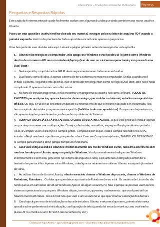 Criado por Ygor Abreu – ygor.abreu@gmail.com – ubunteiro: http://ubunteiro.wordpress.com/
Abreu Pires – Traduções e Desenho Publicitário Página 55
Perguntas e Respostas Rápidas
Este capitulo é interessante pois pode facilmente acabar com algumas duvidas que ainda persistem aos novos usuários
Ubuntu.
Para usar esta apostila e usufruir melhor do todo seu material, navegue pelo seu leitor de arquivos PDF usando o
painel à esquerda. Assim não precisará ler toda a apostila e encontrarás apenas o que precisa.
Uma boa parte de suas duvidas esta aqui. Leia esta página primeiro antes de navegar e ler esta apostila
1. Ubuntu não estraga seu computador, não apaga seu Windows e você pode usá-lo junto com o Windows
dentro de um mesmo HD ou num notebook/laptop (Isso de usar os 2 sistemas operacionais, é o que se chama
Dual-Boot)
2. Nesta apostila, o capitulo sobre GRUB deve seguramente sanar todas as suas duvidas.
3. Dual-boot, como foi dito, é apenas o termo de ter 2 sistemas no mesmo computador. Então, quando você
instala o Ubuntu, seguindo esta apostila, não se preocupe em perguntar: como eu faço o Dual Boot, pois não é nada
complicado. É apenas o termo como dito acima.
4. Na hora de instalar programas, e não encontrar um programa ou pacote, não corra a fóruns. TODOS OS
PACOTES que você precise, que você escutar de um amigo, que você ler na internet, estarão nos repositórios
oficiais. Ou seja, se você não encontra um pacote ou retorna erro de que o mesmo não pode ser encontrado, leia
bem o capitulo de instalar programas nesta apostila [habilitar todos os repositórios]. Porque caso haja este erro,
são apenas simples procedimentos, e não nenhum problema do Sistema.
5. COMPIZ FUSION JÁ ESTÁ INSTALADO. O CUBO JÁ ESTA INSTALADO. O que você precisa é instalar apenas
um pacote para mexer nas configurações. Ou seja, não instale, ou melhor, esqueça o Beryl que não é suportado.
Aliás, o Compiz Fusion é o Beryl e o Compiz juntos. Tampouco pense que, caso o Compiz não rode no seu PC,
instalar o Beryl resolverá o problema, porque não o fará. Caso seu Compiz esteja lento, TAMPOUCO DESINSTALE
O Compiz para instalar o Beryl porque tampouco funcionará.
6. Caso você esteja usando o Ubuntu e misteriosamente seu HD do Windows sumir, não corra aos fóruns com
medo achando que o Ubuntu apagou a partição Windows. Você provavelmente desligou seu Windows
incorretamente e com isso, gera erros no sistema de arquivos e claro, o Ubuntu não é obrigado a entender a
besteirinha que você fez. Apenas vá ao Windows, o desligue corretamente e volte ao Ubuntu e sua partição estará
de volta.
7. Ao utilizar fóruns de Linux e Ubuntu, não é necessário chamar o Windows de porcaria, chamar o Windows de
Rwindows, Ruindows... Ou falar que quer deixar a porcaria de Ruindows de vez e tal. Os usuários de Linux não são
nerds que usam camisetas de Odeio Windows (Apesar de alguns usaram, rs). Não é porque as pessoas usam outros
sistemas operacionais ou porque o Windows dá pau, tem vírus, spywares, malwares etc. que você precisa ficar
falando mal do Windows. Isso só mostrará que você é um usuário novo que quer chamar a atenção dos demais.
8. Caso haja algum erro de inicialização na hora de instalar o Ubuntu e retorne algum erro, primeira leia nesta
apostila sobre parâmetros de inicialização, configuração de tela (quando há erros do monitor, caso você tenha
placas ATI ou nVidia ou um HD SATA não reconhecido, etc.)
 