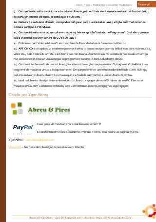 Criado por Ygor Abreu – ygor.abreu@gmail.com – ubunteiro: http://ubunteiro.wordpress.com/
Abreu Pires – Traduções e Desenho Publicitário Página 56
9. Caso você não saiba particionar e instalar o Ubuntu, primeiro leia atentamente nesta apostila o conteúdo
de particionamento do capitulo instalação do Ubuntu.
10. Na hora de instalar o Ubuntu, você pode configurar para que inicialize uma partição automaticamente.
Como a partição do Windows.
11. Caso você tenha erros ao compilar um arquivo, leia o capitulo “Instalando Programas”. [Instalar o pacote
build-essential que vem dentro do CD do Ubuntu]
12. Problemas com Vídeo e Musica? Leia o capitulo de Tocando todos os formatos no Ubuntu
13. APT ON CD é um aplicativo excelente para você salvar todos os seus programas, bibliotecas para rodar musica,
vídeo etc., tudo dentro de um CD. Caso tenha que reinstalar o Ubuntu no seu PC ou instalar na casa de um amigo,
não será necessário baixar vários megas de programas e pacotes. Estará tudo dentro do CD.
14. Caso você tenha medo de usar o Ubuntu, você tem uma opção boa para testar. O programa Virtualbox é um
programa de maquinas virtuais. No que consiste? Em que poderás ter um computador dentro de outro. OU seja,
poderás instalar o Ubuntu dentro de uma maquina virtual (de mentirinha) e usar o Ubuntu lá dentro.
15. Igual no Ubuntu. Você pode ter o virtualbox no Ubuntu, e apagar de vez o Windows do seu PC. E ter uma
maquina virtual com o Windows instalado, para usar certos aplicativos, programas, alguns jogos.
Criado por Ygor Abreu
Caso goste do meu trabalho, considere ajudar heh? :P
E caso for imprimir este documente, imprima e retire, caso queira, as páginas 55 e 56.
Ygor Abreu – ygor.abreu@gmail.com
Ubunteiro – Sua fonte de informação especializada em Ubuntu.
 