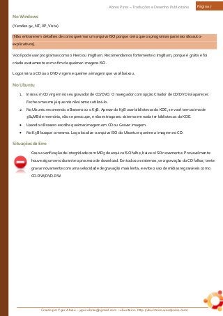 Criado por Ygor Abreu – ygor.abreu@gmail.com – ubunteiro: http://ubunteiro.wordpress.com/
Abreu Pires – Traduções e Desenho Publicitário Página 7
NoWindows
(Versões 9x, NT, XP, Vista)
[Não entrarei em detalhes de como queimar um arquivo ISO porque creio que os programas para isso são auto-
explicativos].
Você pode usar programas como o Nero ou ImgBurn. Recomendamos fortemente o ImgBurn, porque é grátis e foi
criado exatamente com o fim de queimar imagens ISO.
Logo insira o CD ou o DVD virgem e queime a imagem que você baixou.
NoUbuntu
1. Insira um CD virgem no seu gravador de CD/DVD. O navegador com opção Criador de CD/DVD irá aparecer.
Feche o mesmo já que nós não iremos utilizá-lo.
2. No Ubuntu recomendo o Brasero ou o K3B. Apesar do K3B usar bibliotecas do KDE, se você tem acima de
384MB de memória, não se preocupe, e não estraga seu sistema em nada ter bibliotecas do KDE.
• Usando o Brasero escolha queimar imagem em CD ou Gravar imagem.
• No K3B busque o mesmo. Logo localize o arquivo ISO do Ubuntu e queime a imagem no CD.
SituaçõesdeErro
Caso a verificação de integridade com MD5 do arquivo ISO falhe, baixe o ISO novamente. Provavelmente
houve algum erro durante o processo de download. Em todos os sistemas, se a gravação do CD falhar, tente
gravar novamente com uma velocidade de gravação mais lenta, e evite o uso de mídias regraváveis como
CD-RW/DVD-RW.
 