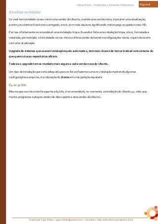 Criado por Ygor Abreu – ygor.abreu@gmail.com – ubunteiro: http://ubunteiro.wordpress.com/
Abreu Pires – Traduções e Desenho Publicitário Página 8
Atualizar ou Instalar
Se você tem instalado no seu micro uma versão do Ubuntu, e existe uma versão nova, é possível uma atualização,
porém, seu sistema ficará mais carregado, isto é, com mais arquivos significando mais espaço ocupado no seu HD.
Por isso é fortemente recomendável uma instalação limpa. Quando é feita uma instalação limpa, isto é, formatada e
instalada, por exemplo, só é instalada no seu micro a última versão do kernel e configurações novas, o que não ocorre
com uma atualização.
Upgrade de sistemas que usaram instalações pelo automatix2, tem mais chance de tornar instável este sistema do
que quem só usou repositórios oficiais.
Todavia o upgrade tem se revelado mais seguro a cada versão nova do Ubuntu.
Um tipo de instalação que seria adequada para no futuro fazermos uma re-instalação mantendo algumas
configurações e arquivos, é a colocação do /home em uma partição separada.
64ou32bits
Mesmo que seu micro tenha suporte a 64 bits, é recomendável, no momento, a instalação do Ubuntu 32, visto que,
muitos programas e plugins ainda não dão suporte a esta versão do Ubuntu.
 