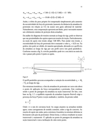 10
( ) ( )sup cpsup qsup gsup 7,68 12 7,68 12 MPaσ = σ + σ +σ = + − + − = −
( ) ( )inf cpinf qinf ginf 19,68 12 7,68 0σ = σ + σ + σ = − + + =
Assim, o efeito do peso próprio foi compensado simplesmente pelo aumento
da excentricidade da força de protensão (aumento da distância da armadura de
protensão em relação ao CG da seção) sem gasto adicional de material.
Naturalmente, esta compensação apresenta um limite, pois é necessário manter
um cobrimento mínimo de proteção desta armadura.
Da análise do diagrama de tensões normais ao longo da viga, pode-se observar
que nas proximidades dos apoios aparecem tensões de tração. Particularmente,
na seção do apoio esta tensão atinge 7,68 MPa. Para anular esta tensão, a
excentricidade da força de protensão deve reassumir o valor ep = 8,33 cm. Na
prática, isto pode ser obtido, de maneira aproximada, alterando-se o perfil reto
da armadura ao longo da viga por um perfil curvo (em geral parabólico).
Conforme mostra a fig. 9, o trecho parabólico pode ter o seu início no meio do
vão e passar pelo ponto A junto ao apoio.
Figura 9
O perfil parabólico procura acompanhar a variação da excentricidade eg = -Mg
/ Np ao longo da viga.
Em estruturas isostáticas, o fato da armadura de protensão ser curva não altera
o ponto de aplicação da força correspondente a protensão. Este continua
sendo o ponto de passagem da armadura na seção transversal. De fato, com
base na fig. 1.7, o equilíbrio separado da armadura (suposta flexível) exige a
presença da força P junto à seção analisada e, também, da pressão radial.
p
P
rr =
Onde r é o raio de curvatura local. As cargas atuantes na armadura isolada
agem, como carregamento de sentido contrário, sobre a viga de concreto. As
reações de apoio são nulas, pois a estrutura é isostática (a estrutura deforma-se
livremente sob ação da protensão). Desta forma, o esforço resultante na seção
transversal é, exatamente -P, aplicado no ponto de passagem da armadura na
seção transversal e com a inclinação do cabo neste ponto.
 