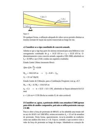 12
Figura 11
De qualquer forma, a utilização adequada de cabos curvos permite eliminar as
tensões normais de tração nas seções transversais ao longo do vão.
e) Considere-se a viga constituída de concreto armado
Admita-se que a viga faça parte do sistema estrutural para uma biblioteca com
carregamento constituído de g = 14,22 kN/m e q = 22,22 kN/m. O
dimensionamento como concreto armado, segundo a NB1-2000, admitindo-se
fck= 35 MPa e aço CA50, conduz aos seguintes resultados:
Estado Limite Ultimo (momento fletor):
34x
lim= 34= =0,438
d
ξ ξ
Mg+q = 164,4 kN.m → ξ = 0,42 < ξlim
As = 12 cm2
(6φ16)
Estado Limite de Utilização, para a Combinação Freqüente com ψ1=0,7:
MCF = Mg + 0,7Mq = 134,0 kN.m
ηb =1,5 → w = 0,12 < 0,3 ( OK, admitindo-se fissura admissível de 0,3
mm)
a = 1,56 cm ≈ l/270 (flecha no estádio II, de valor aceitável)
f) Considere-se, agora, a protensão obtida com armadura CA60 (apenas
para efeito de análise comparativa, pois não se utiliza protensão com aço
CA 60).
Para se obter a força de protensão de 600 kN, se for admitida uma tensão útil
no aço de 50 kN/cm2
(500 MPa), seriam necessários Ap = 12 cm2
de armadura
de protensão. Desta forma, aparentemente, ter-se-ia atendido às condições
vistas nas análises dos itens c) e d). Veja-se, contudo, o que acontece com o
valor da força de protensão ao longo do tempo. Admitindo-se a atuação do
 