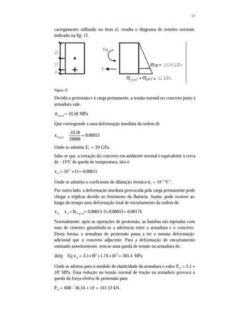 13
carregamento utilizado no item e), resulta o diagrama de tensões normais
indicado na fig. 12.
Figura 12
Devido a protensão e à carga permanente, a tensão normal no concreto junto à
armadura vale.
c,g+p=-10,56 MPaσ
Que corresponde a uma deformação imediata da ordem de
ic,g+p
-10,56
=-0,00053
20000
ε ≅
Onde se admitiu Ec = 20 GPa.
Sabe-se que, a retração do concreto em ambiente normal é equivalente à cerca
de - 15ºC de queda de temperatura, isto é:
-5
cs=-10 15=-0,00015ε ×
Onde se admitiu o coeficiente de dilatação térmica αt = 10-5
ºC-1
.
Por outro lado, a deformação imediata provocada pela carga permanente pode
chegar a triplicar devido ao fenômeno da fluência. Assim, pode ocorrer ao
longo do tempo uma deformação total de encurtamento da ordem de:
co cs ic,g+p+3 =-0,00015-3 0,00053=-0,00174ε ≅ ε ε ×
Normalmente, após as operações de protensão, as bainhas são injetadas com
nata de cimento garantindo-se a aderência entre a armadura e o concreto.
Desta forma, a armadura de protensão passa a ter a mesma deformação
adicional que o concreto adjacente. Para a deformação de encurtamento
estimado anteriormente, tem-se uma queda de tensão na armadura de:
5 -3
cop Ep =-2,1 l0 1,74 10 =-365,4 MPa∆σ ≅ ε × × ×
Onde se adotou para o módulo de elasticidade da armadura o valor Ep = 2,1 ×
105
MPa. Essa redução na tensão normal de tração na armadura provoca a
queda da força efetiva de protensão para
Pef = 600 - 36,54 × 12 = 161,52 kN.
 