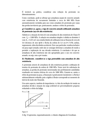 14
É inviável, na prática, considerar esta redução da protensão no
dimensionamento.
Como conclusão, pode-se afirmar que armaduras usuais de concreto armado
com resistências de escoamento limitadas a cerca de 600 MPa ficam
automaticamente excluídas para uso como armadura de protensão por causa
das perdas inevitáveis que, praticamente, anulam o efeito de protensão.
g) Considere-se, agora, a viga de concreto armado utilizando armadura
de protensão (aço de alta resistência).
Admita-se a situação do item d) com armadura de alta resistência de Classe B
com fyk = 1500 MPa. A solução em armadura simples é obtida no domínio 4
com As = 6,32 cm2
, nos estados limites de utilização tem-se fissuras de cerca de
3,6 décimos de mm (φ16) e flecha da ordem de 3,5 cm (≈ l/170), ambas,
seguramente, além dos limites aceitáveis. Este caso particular, resultou inclusive
em peça super armada; onde não se consegue deformar a armadura de modo a
permitir a exploração de sua elevada resistência. A conclusão é de que as
armaduras de alta resistência não são apropriadas para o uso em concreto
armado, ou seja, sem a pré-tensão.
h) Finalmente, considere-se a viga protendida com armadura de alta
resistência.
A protensão através de armaduras de alta resistência permite a utilização de
tensões de protensão da ordem de 1300 MPa. Neste nível de solicitação da
armadura, as perdas de protensão mencionadas são perfeitamente assimiladas
resultando em tensões efetivas de cerca de 1000 MPa. Garante-se, assim, o
efeito da protensão na peça, a fissuração é praticamente inexistente e a flecha é
substancialmente reduzida, pois a rigidez à flexão corresponde ao momento de
inércia da seção não fissurada.
Um outro aspecto, também de importância, é o fato da oscilação de tensão na
armadura devida à atuação da carga acidental ser percentualmente pequena
reduzindo o efeito da fadiga.
Figura 13
A fig. 13 apresenta, esquematicamente, o clássico diagrama de Goodman.
 